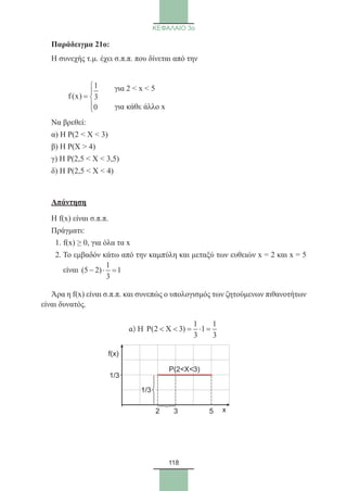 118
ΚΕΦΑΛΑΙΟ 3ο
Παράδειγμα 21o:
Η συνεχής τ.μ. έχει σ.π.π. που δίνεται από την
	
1
f(x) 3
0


= 

Να βρεθεί:
α) Η Ρ(2  Χ  3)
β) Η Ρ(Χ  4)
γ) Η Ρ(2,5  Χ  3,5)
δ) Η Ρ(2,5  Χ  4)
Απάντηση
Η f(x) είναι σ.π.π.
Πράγματι:
1. f(x) ≥ 0, για όλα τα x
2. Το εμβαδόν κάτω από την καμπύλη και μεταξύ των ευθειών x = 2 και x = 5
είναι
1
(5 2) 1
3
− ⋅ =
Άρα η f(x) είναι σ.π.π. και συνεπώς ο υπολογισμός των ζητούμενων πιθανοτήτων
είναι δυνατός.
α) Η
1 1
P(2 X 3) 1
3 3
  = ⋅ =
για 2  x  5
για κάθε άλλο x
f(x)
2 3 5 x
1/3
P(2X3)
1/3
22_0145_02_charis.indd 118 4/9/2013 2:57:34 μμ
 