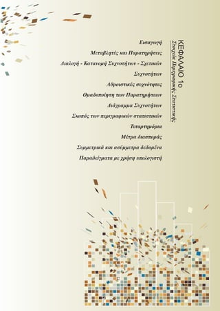 Εισαγωγή
Μεταβλητές και Παρατηρήσεις
Διαλογή - Κατανομή Συχνοτήτων - Σχετικών
Συχνοτήτων
Αθροιστικές συχνότητες
Ομαδοποίηση των Παρατηρήσεων
Διάγραμμα Συχνοτήτων
Σκοπός των περιγραφικών στατιστικών
Τεταρτημόρια
Μέτρα διασποράς
Συμμετρικά και ασύμμετρα δεδομένα
Παραδείγματα με χρήση υπολογιστή
ΚΕΦΑΛΑΙΟ1ο
ΣτοιχείαΠεριγραφικήςΣτατιστικής
22_0145_02_charis.indd 11 4/9/2013 2:57:08 μμ
 