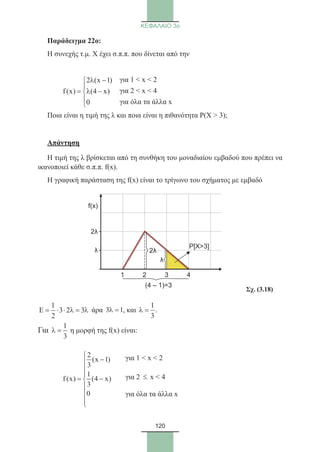 120
ΚΕΦΑΛΑΙΟ 3ο
Παράδειγμα 22ο:	
Η συνεχής τ.μ. Χ έχει σ.π.π. που δίνεται από την
	
2 (x 1)
f(x) (4 x)
0
λ −

= λ −


Ποια είναι η τιμή της λ και ποια είναι η πιθανότητα Ρ(Χ  3);
Απάντηση
Η τιμή της λ βρίσκεται από τη συνθήκη του μοναδιαίου εμβαδού που πρέπει να
ικανοποιεί κάθε σ.π.π. f(x).
Η γραφική παράσταση της f(x) είναι το τρίγωνο του σχήματος με εμβαδό
1
E 3 2 3
2
= ⋅ ⋅ λ = λ άρα 3 1λ = , και
1
.
3
λ =
Για
1
3
λ = η μορφή της f(x) είναι:
	
2
(x 1)
3
1
f (x) (4 x)
3
0

−


= −




λ
2λ
f(x)
1 2 3 4
P[X3]
2λ
λ
(4 – 1)=3
για 1  x  2
για 2 ≤ x  4
για όλα τα άλλα x
για 1  x  2
για 2  x  4
για όλα τα άλλα x
Σχ. (3.18)
22_0145_02_HR.indd 120 31/3/2014 12:48:19 µµ
 