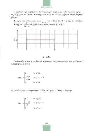 123
ΚΕΦΑΛΑΙΟ 3ο
Η σταθερή τιμή της f(x) στο διάστημα (α, β) παράγει το ορθογώνιο του σχήμα-
τος, λόγος για τον οποίο η κατανομή συναντάται στην βιβλιογραφία και ως «ορθο-
γώνια».
Το ύψος του ορθογωνίου είναι
1
β − α
και η βάση του β − α, άρα το εμβαδόν
1
( ) 1,Ε = β − α ⋅ =
β − α
όπως απαιτείται από κάθε σ.π.π. f(x).
Σχ. (3.21)
Αποδεικνύεται ότι η συνάρτηση κατανομής μιας ομοιόμορφα κατανεμόμενης
συνεχούς τ.μ. Χ είναι:
	
0
x
F(x)
1


− α
= 
β − α

Αν επανέλθουμε στο παράδειγμα (3.20), τότε για α = 2 και β = 5 έχουμε:
	
0
x 2
F(x)
3
1

 −
= 


x
1
β–α
α β
για x ≤ α
για α  x  β
για x ≥ β
για x ≤ 2
για 2  x  5
για x ≥ 5
22_0145_02_charis.indd 123 4/9/2013 2:57:36 μμ
 