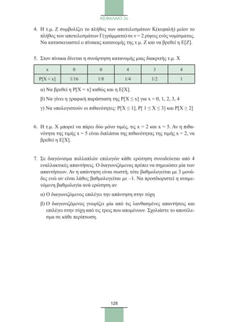 128
ΚΕΦΑΛΑΙΟ 3ο
4.	Η τ.μ. Ζ συμβολίζει το πλήθος των αποτελεσμάτων Κ(κεφαλή) μείον το
πλήθος των αποτελεσμάτων Γ(γράμματα) σε ν = 2 ρίψεις ενός νομίσματος.
Να κατασκευαστεί ο πίνακας κατανομής της τ.μ. Ζ και να βρεθεί η Ε[Ζ].
5.	Στον πίνακα δίνεται η συνάρτηση κατανομής μιας διακριτής τ.μ. Χ
x 0 0 4 3 4
P[X  x] 1/16 1/8 1/4 1/2 1
	 α) Να βρεθεί η Ρ[X = x] καθώς και η Ε[Χ].
	 β) Να γίνει η γραφική παράσταση της P[X ≤ x] για x = 0, 1, 2, 3, 4
	 γ) Να υπολογιστούν οι πιθανότητες: Ρ[Χ ≤ 1], Ρ[ 1 ≤ X ≤ 3] και Ρ[Χ ≥ 2]
6.	Η τ.μ. Χ μπορεί να πάρει δύο μόνο τιμές, τις x = 2 και x = 5. Αν η πιθα-
νότητα της τιμής x = 5 είναι διπλάσια της πιθανότητας της τιμής x = 2, να
βρεθεί η Ε[Χ].
7.	Σε διαγώνισμα πολλαπλών επιλογών κάθε ερώτηση συνοδεύεται από 4
εναλλακτικές απαντήσεις. Ο διαγωνιζόμενος πρέπει να σημειώσει μία των
απαντήσεων. Αν η απάντηση είναι σωστή, τότε βαθμολογείται με 3 μονά-
δες ενώ αν είναι λάθος βαθμολογείται με –1. Να προσδιοριστεί η αναμε-
νόμενη βαθμολογία ανά ερώτηση αν
	 α) Ο διαγωνιζόμενος επιλέγει την απάντηση στην τύχη
	β) Ο διαγωνιζόμενος γνωρίζει μία από τις λανθασμένες απαντήσεις και
επιλέγει στην τύχη από τις τρεις που απομένουν. Σχολιάστε το αποτέλε-
σμα σε κάθε περίπτωση.
22_0145_02_charis.indd 128 4/9/2013 2:57:36 μμ
 