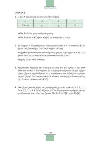 129
ΚΕΦΑΛΑΙΟ 3ο
ΟΜΑΔΑ Β
1.	 Η τ.μ. Χ έχει πίνακα κατανομής πιθανότητας:
xj –1 0 1
P[X = x] p q 2p
	 α) Να βρεθεί το q ως συνάρτηση του p
	 β) Να βρεθούν οι Ε[Χ] και Var[X] ως συναρτήσεις του p.
2.	Σε δείγμα ν = 6 λαμπτήρων οι 2 είναι καμένοι και οι 4 λειτουργούν. Ελέγ-
χουμε τους λαμπτήρες ένα-ένα με τυχαία επιλογή.
	Να βρεθεί η πιθανότητα ο απαιτούμενος αριθμός λαμπτήρων που θα ελεγ-
χθούν ώστε να εντοπιστούν και οι δύο καμένοι να είναι:
	 α) τρεις β) το πολύ τέσσερις
3.	Αμερόληπτο νόμισμα έχει στην μία πλευρά του τον αριθμό 1 και στην
άλλη τον αριθμό 2. Ταυτόχρονα με το νόμισμα στρίβουμε και ένα αμερό-
ληπτο ζάρι και συμβολίζουμε με Ζ το άθροισμα των ενδείξεων νομίσμα-
τος και ζαριού. Να κατασκευαστεί ο πίνακας κατανομής πιθανότητας της
τ.μ. Ζ και να υπολογιστεί η Ε[Ζ].
4.	Δύο ζάρια έχουν τις έδρες τους αριθμημένες με τους αριθμούς 0, 0, 0, 1, 1,
2 και 2, 2, 3, 3, 4, 4. Συμβολίζουμε με Ζ το άθροισμα των αριθμών που εμ-
φανίζονται μετά τη ρίψη των ζαριών. Να βρεθεί η Ε[Ζ] και η Var[Z].
22_0145_02_charis.indd 129 4/9/2013 2:57:36 μμ
 
