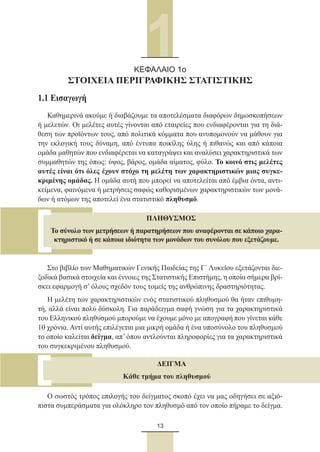13
1.1 Εισαγωγή
Καθημερινά ακούμε ή διαβάζουμε τα αποτελέσματα διαφόρων δημοσκοπήσεων
ή μελετών. Οι μελέτες αυτές γίνονται από εταιρείες που ενδιαφέρονται για τη διά-
θεση των προϊόντων τους, από πολιτικά κόμματα που ανυπομονούν να μάθουν για
την εκλογική τους δύναμη, από έντυπα ποικίλης ύλης ή πιθανώς και από κάποια
ομάδα μαθητών που ενδιαφέρεται να καταγράψει και αναλύσει χαρακτηριστικά των
συμμαθητών της όπως: ύψος, βάρος, ομάδα αίματος, φύλο. Το κοινό στις μελέτες
αυτές είναι ότι όλες έχουν στόχο τη μελέτη των χαρακτηριστικών μιας συγκε-
κριμένης ομάδας. Η ομάδα αυτή που μπορεί να αποτελείται από έμβια όντα, αντι-
κείμενα, φαινόμενα ή μετρήσεις σαφώς καθορισμένων χαρακτηριστικών των μονά-
δων ή ατόμων της αποτελεί ένα στατιστικό πληθυσμό.
Στο βιβλίο των Μαθηματικών Γενικής Παιδείας της Γ´ Λυκείου εξετάζονται διε-
ξοδικά βασικά στοιχεία και έννοιες της Στατιστικής Επιστήμης, η οποία σήμερα βρί-
σκει εφαρμογή σ’ όλους σχεδόν τους τομείς της ανθρώπινης δραστηριότητας.
Η μελέτη των χαρακτηριστικών ενός στατιστικού πληθυσμού θα ήταν επιθυμη-
τή, αλλά είναι πολύ δύσκολη. Για παράδειγμα σαφή γνώση για τα χαρακτηριστικά
του Ελληνικού πληθυσμού μπορούμε να έχουμε μόνο με απογραφή που γίνεται κάθε
10 χρόνια. Αντί αυτής επιλέγεται μια μικρή ομάδα ή ένα υποσύνολο του πληθυσμού
το οποίο καλείται δείγμα, απ’ όπου αντλούνται πληροφορίες για τα χαρακτηριστικά
του συγκεκριμένου πληθυσμού.
Ο σωστός τρόπος επιλογής του δείγματος σκοπό έχει να μας οδηγήσει σε αξιό-
πιστα συμπεράσματα για ολόκληρο τον πληθυσμό από τον οποίο πήραμε το δείγμα.
ΚΕΦΑΛΑΙΟ 1o
ΣΤΟΙΧΕΙΑ ΠΕΡΙΓΡΑΦΙΚΗΣ ΣΤΑΤΙΣΤΙΚΗΣ
ΠΛΗΘΥΣΜΟΣ
Το σύνολο των μετρήσεων ή παρατηρήσεων που αναφέρονται σε κάποιο χαρα-
κτηριστικό ή σε κάποια ιδιότητα των μονάδων του συνόλου που εξετάζουμε.
ΔΕΙΓΜΑ
Κάθε τμήμα του πληθυσμού
22_0145_02_charis.indd 13 4/9/2013 2:57:08 μμ
 