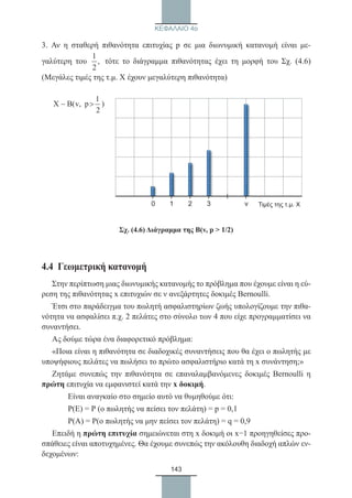 143
ΚΕΦΑΛΑΙΟ 4ο
3. Αν η σταθερή πιθανότητα επιτυχίας p σε μια διωνυμική κατανομή είναι με-
γαλύτερη του
1
,
2
τότε το διάγραμμα πιθανότητας έχει τη μορφή του Σχ. (4.6)
(Μεγάλες τιμές της τ.μ. Χ έχουν μεγαλύτερη πιθανότητα)
∼
Σχ. (4.6) Διάγραμμα της Β(v, p  1/2)
4.4  Γεωμετρική κατανομή
Στην περίπτωση μιας διωνυμικής κατανομής το πρόβλημα που έχουμε είναι η εύ-
ρεση της πιθανότητας x επιτυχιών σε ν ανεξάρτητες δοκιμές Bernoulli.
Έτσι στο παράδειγμα του πωλητή ασφαλιστηρίων ζωής υπολογίζουμε την πιθα-
νότητα να ασφαλίσει π.χ. 2 πελάτες στο σύνολο των 4 που είχε προγραμματίσει να
συναντήσει.
Ας δούμε τώρα ένα διαφορετικό πρόβλημα:
«Ποια είναι η πιθανότητα σε διαδοχικές συναντήσεις που θα έχει ο πωλητής με
υποψήφιους πελάτες να πωλήσει το πρώτο ασφαλιστήριο κατά τη x συνάντηση;»
Ζητάμε συνεπώς την πιθανότητα σε επαναλαμβανόμενες δοκιμές Bernoulli η
πρώτη επιτυχία να εμφανιστεί κατά την x δοκιμή.
	 Είναι αναγκαίο στο σημείο αυτό να θυμηθούμε ότι:
	 Ρ(Ε) = Ρ (ο πωλητής να πείσει τον πελάτη) = p = 0,1
	 Ρ(Α) = Ρ(ο πωλητής να μην πείσει τον πελάτη) = q = 0,9
Επειδή η πρώτη επιτυχία σημειώνεται στη x δοκιμή οι x−1 προηγηθείσες προ-
σπάθειες είναι αποτυχημένες. Θα έχουμε συνεπώς την ακόλουθη διαδοχή απλών εν-
δεχομένων:
0 1 2 3 ν Τιμές της τ.μ. Χ
22_0145_02_charis.indd 143 4/9/2013 2:57:41 μμ
 
