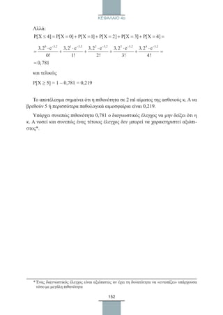 152
ΚΕΦΑΛΑΙΟ 4ο
Αλλά:
P[X 4] P[X 0] P[X 1] P[X 2] P[X 3] P[X 4]≤ = = + = + = + = + = =
0 3,2 1 3,2 2 3,2 3 3,2 4 3,2
3,2 e 3,2 e 3,2 e 3,2 e 3,2 e
0! 1! 2! 3! 4!
− − − − −
⋅ ⋅ ⋅ ⋅ ⋅
= + + + + =
0,781=
και τελικώς
Ρ[Χ ≥ 5] = 1 – 0,781 = 0,219
Το αποτέλεσμα σημαίνει ότι η πιθανότητα σε 2 ml αίματος της ασθενούς κ. Α να
βρεθούν 5 ή περισσότερα παθολογικά αιμοσφαίρια είναι 0,219.
Υπάρχει συνεπώς πιθανότητα 0,781 ο διαγνωστικός έλεγχος να μην δείξει ότι η
κ. Α νοσεί και συνεπώς ένας τέτοιος έλεγχος δεν μπορεί να χαρακτηριστεί αξιόπι-
στος*.
	
* Ένας διαγνωστικός έλεγχος είναι αξιόπιστος αν έχει τη δυνατότητα να «εντοπίζει» υπάρχουσα
νόσο με μεγάλη πιθανότητα
22_0145_02_charis.indd 152 4/9/2013 2:57:43 μμ
 
