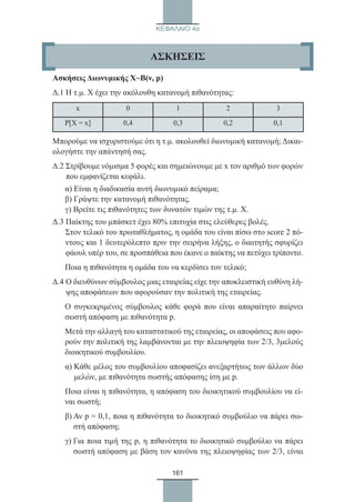 161
ΚΕΦΑΛΑΙΟ 4ο
Ασκήσεις Διωνυμικής Χ~Β(ν, p)
Δ.1 Η τ.μ. Χ έχει την ακόλουθη κατανομή πιθανότητας:
x 0 1 2 3
P[X = x] 0,4 0,3 0,2 0,1
Μπορούμε να ισχυριστούμε ότι η τ.μ. ακολουθεί διωνυμική κατανομή; Δικαι-
ολογήστε την απάντησή σας.
Δ.2 Στρίβουμε νόμισμα 5 φορές και σημειώνουμε με x τον αριθμό των φορών
που εμφανίζεται κεφάλι.
α) Είναι η διαδικασία αυτή διωνυμικό πείραμα;
β) Γράψτε την κατανομή πιθανότητας.
γ) Βρείτε τις πιθανότητες των δυνατών τιμών της τ.μ. Χ.
Δ.3 Παίκτης του μπάσκετ έχει 80% επιτυχία στις ελεύθερες βολές.
Στον τελικό του πρωταθλήματος, η ομάδα του είναι πίσω στο score 2 πό-
ντους και 1 δευτερόλεπτο πριν την σειρήνα λήξης, ο διαιτητής σφυρίζει
φάουλ υπέρ του, σε προσπάθεια που έκανε ο παίκτης να πετύχει τρίποντο.
Ποια η πιθανότητα η ομάδα του να κερδίσει τον τελικό;
Δ.4 Ο διευθύνων σύμβουλος μιας εταιρείας είχε την αποκλειστική ευθύνη λή-
ψης αποφάσεων που αφορούσαν την πολιτική της εταιρείας.
Ο συγκεκριμένος σύμβουλος κάθε φορά που είναι απαραίτητο παίρνει
σωστή απόφαση με πιθανότητα p.
Μετά την αλλαγή του καταστατικού της εταιρείας, οι αποφάσεις που αφο-
ρούν την πολιτική της λαμβάνονται με την πλειοψηφία των 2/3, 3μελούς
διοικητικού συμβουλίου.
α) Κάθε μέλος του συμβουλίου αποφασίζει ανεξαρτήτως των άλλων δύο
μελών, με πιθανότητα σωστής απόφασης ίση με p.
Ποια είναι η πιθανότητα, η απόφαση του διοικητικού συμβουλίου να εί-
ναι σωστή;
β) Αν p = 0,1, ποια η πιθανότητα το διοικητικό συμβούλιο να πάρει σω-
στή απόφαση;
γ) Για ποια τιμή της p, η πιθανότητα το διοικητικό συμβούλιο να πάρει
σωστή απόφαση με βάση τον κανόνα της πλειοψηφίας των 2/3, είναι
ΑΣΚΗΣΕΙΣ
22_0145_02_charis.indd 161 4/9/2013 2:57:47 μμ
 