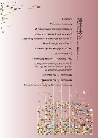 Εισαγωγή
Η κανονική κατανομή
Η τυποποιημένη κανονική κατανομή
Εύρεση των τιμών Χ από τις τιμές Ζ
Δειγματική κατανομή - Η κατανομή του μέσου X
Τυπικό σφάλμα του μέσου X
Κεντρικό Οριακό Θεώρημα (Κ.Ο.Θ.)
Η κατανομή ΧΧ(ν)
2
Η κατανομή Student - t (W.Gosset 1908)
Η δειγματική κατανομή του μέσου X
για δείγματα από κανονικό πληθυσμό
με άγνωστη διακύμανση σ2
Ιδιότητες της t(d) - κατανομής
Πίνακας της t(d) - κατανομής
Κανονική προσέγγιση στη Διωνυμική κατανομή
ΚΕΦΑΛΑΙΟ5ο
EιδικέςΣυνεχείςΚατανομέςΠιθανότητας
22_0145_02_charis.indd 165 4/9/2013 2:57:48 μμ
 