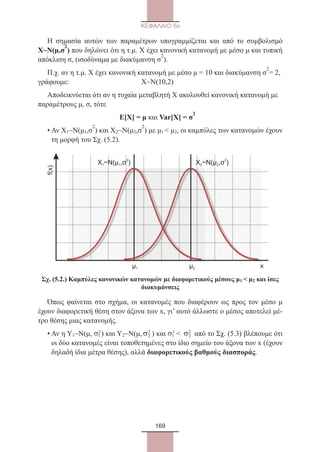 169
ΚΕΦΑΛΑΙΟ 5ο
Η σημασία αυτών των παραμέτρων υπογραμμίζεται και από το συμβολισμό
Χ~Ν(μ,σ
2
) που δηλώνει ότι η τ.μ. Χ έχει κανονική κατανομή με μέσο μ και τυπική
απόκλιση σ, (ισοδύναμα με διακύμανση σ
2
).
Π.χ. αν η τ.μ. Χ έχει κανονική κατανομή με μέσο μ = 10 και διακύμανση σ
2
= 2,
γράφουμε:	 Χ~Ν(10,2)
Αποδεικνύεται ότι αν η τυχαία μεταβλητή Χ ακολουθεί κανονική κατανομή με
παραμέτρους μ, σ, τότε
	 Ε[Χ] = μ και Var[X] = σ
2
• Αν Χ1~Ν(μ1,σ
2
) και Χ2~Ν(μ2,σ
2
) με μ1  μ2, οι καμπύλες των κατανομών έχουν
τη μορφή του Σχ. (5.2).
Σχ. (5.2.) Καμπύλες κανονικών κατανομών με διαφορετικούς μέσους μ1  μ2 και ίσες
διακυμάνσεις
Όπως φαίνεται στο σχήμα, οι κατανομές που διαφέρουν ως προς τον μέσο μ
έχουν διαφορετική θέση στον άξονα των x, γι’ αυτό άλλωστε ο μέσος αποτελεί μέ-
τρο θέσης μιας κατανομής.
• Αν η Υ1~Ν(μ, σ1
2
) και Υ2~Ν(μ, σ2
2
) και σ1
2
 σ2
2
από το Σχ. (5.3) βλέπουμε ότι
οι δύο κατανομές είναι τοποθετημένες στο ίδιο σημείο του άξονα των x (έχουν
δηλαδή ίδια μέτρα θέσης), αλλά διαφορετικούς βαθμούς διασποράς.
μ1 μ2 x
f(x)
X ~N( )1
2
μ ,σ1 X ~N( )2
μ ,σ2 2
22_0145_02_charis.indd 169 4/9/2013 2:57:49 μμ
 