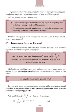 171
ΚΕΦΑΛΑΙΟ 5ο
Η εύρεση των πιθανοτήτων της μορφής Ρ(α  Χ  β) επιτυγχάνεται με τη χρησι-
μοποίηση πινάκων που έχουν κατασκευαστεί γι’ αυτό ακριβώς τον σκοπό.
Από τους πίνακες αυτούς προκύπτει ότι:
Τον τρόπο υπολογισμού αυτών των εμβαδών όπως και άλλων θα δούμε αναλυτι-
κά στην παράγραφο 5.3.
5.3 Η Τυποποιημένη Κανονική Κατανομή
Η κατασκευή των πινάκων που αναφέραμε πιο πάνω βασίστηκε στην ακόλουθη
σημαντική ιδιότητα των τυχαίων μεταβλητών.
Εξειδικεύοντας την ιδιότητα αυτή στην περίπτωση της τ.μ. Χ για την οποία υπο-
θέτουμε ότι έχει κανονική κατανομή μέσου μ και διακύμανσης σ2
, έχουμε το ακό-
λουθο:
Το σημαντικό αυτού του αποτελέσματος είναι ότι κάθε κανονική κατανομή
μπορεί να μετασχηματιστεί σε κανονική κατανομή μηδενικού μέσου (μ=0) και
μοναδιαίας διακύμανσης (σ
2
= 1).
Από την (5.1) για ,
Χ − µ
Ζ =
σ
μ = 0 και σ2
= 1 προκύπτει η
	
2
z
2
1
f(x) e
2
−
=
π
με –∞  Z  ∞			 (5.2)
• Το εμβαδόν που περικλείεται κάτω από την καμπύλη και μεταξύ των
αριθμών μ – σ και μ + σ είναι 68% περίπου.
• Το εμβαδόν που περικλείεται κάτω από την καμπύλη και μεταξύ των
αριθμών μ – 2σ και μ + 2σ είναι 95% περίπου.
Αν η τ.μ. Χ έχει μέσο μ και διακύμανση σ
2
, τότε η τ.μ.
Χ − µ
Ζ =
σ
αποτελεί την τυποποιημένη μορφή της Χ και έχει μέσο ίσο με 0
και διακύμανση ίση με 1.
Αν η τ.μ. Χ~Ν(μ,σ
2
), τότε η τ.μ. Ζ~Ν(0,1)
22_0145_02_charis.indd 171 4/9/2013 2:57:49 μμ
 