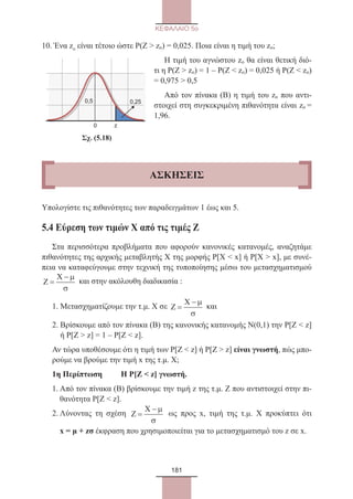 181
ΚΕΦΑΛΑΙΟ 5ο
10. Ένα zo είναι τέτοιο ώστε Ρ(Ζ  zo) = 0,025. Ποια είναι η τιμή του zo;
Η τιμή του αγνώστου zo θα είναι θετική διό-
τι η Ρ(Ζ  zo) = 1 – Ρ(Ζ  zo) = 0,025 ή Ρ(Ζ  zo)
= 0,975  0,5
Από τον πίνακα (Β) η τιμή του zo που αντι-
στοιχεί στη συγκεκριμένη πιθανότητα είναι zo =
1,96.
                      Σχ. (5.18)
Υπολογίστε τις πιθανότητες των παραδειγμάτων 1 έως και 5.
5.4 Εύρεση των τιμών Χ από τις τιμές Ζ
Στα περισσότερα προβλήματα που αφορούν κανονικές κατανομές, αναζητάμε
πιθανότητες της αρχικής μεταβλητής Χ της μορφής Ρ[Χ  x] ή Ρ[Χ  x], με συνέ-
πεια να καταφεύγουμε στην τεχνική της τυποποίησης μέσω του μετασχηματισμού
Z
X
=
− µ
σ
και στην ακόλουθη διαδικασία :
1. Μετασχηματίζουμε την τ.μ. Χ σε Z
X
=
− µ
σ
και
2. Βρίσκουμε από τον πίνακα (Β) της κανονικής κατανομής Ν(0,1) την Ρ[Ζ  z]
ή Ρ[Ζ  z] = 1 – Ρ[Ζ  z].
Αν τώρα υποθέσουμε ότι η τιμή των Ρ[Ζ  z] ή Ρ[Ζ  z] είναι γνωστή, πώς μπο-
ρούμε να βρούμε την τιμή x της τ.μ. Χ;
1η Περίπτωση	 Η Ρ[Ζ  z] γνωστή.
1. Από τον πίνακα (Β) βρίσκουμε την τιμή z της τ.μ. Ζ που αντιστοιχεί στην πι-
θανότητα Ρ[Ζ  z].
2. Λύνοντας τη σχέση Z
X
=
− µ
σ
ως προς x, τιμή της τ.μ. Χ προκύπτει ότι
x = μ + zσ έκφραση που χρησιμοποιείται για το μετασχηματισμό του z σε x.
0 z
0,5 0,25
ΑΣΚΗΣΕΙΣ
22_0145_02_charis.indd 181 4/9/2013 2:57:51 μμ
 