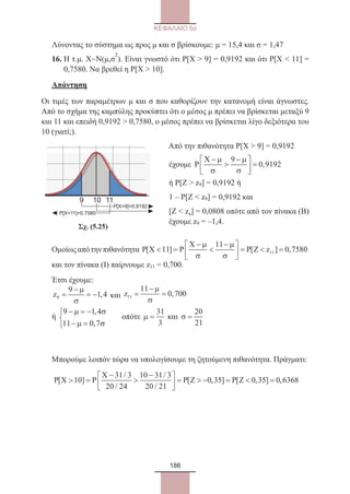 186
ΚΕΦΑΛΑΙΟ 5ο
Λύνοντας το σύστημα ως προς μ και σ βρίσκουμε: μ = 15,4 και σ = 1,47
16. Η τ.μ. Χ~Ν(μ,σ
2
). Είναι γνωστό ότι Ρ[Χ  9] = 0,9192 και ότι Ρ[Χ  11] =
0,7580. Να βρεθεί η Ρ[Χ  10].
Απάντηση
Οι τιμές των παραμέτρων μ και σ που καθορίζουν την κατανομή είναι άγνωστες.
Από το σχήμα της καμπύλης προκύπτει ότι ο μέσος μ πρέπει να βρίσκεται μεταξύ 9
και 11 και επειδή 0,9192  0,7580, ο μέσος πρέπει να βρίσκεται λίγο δεξιότερα του
10 (γιατί;).
109 11
P[X11]=0,7580
P[X9]=0,9192
Από την πιθανότητα Ρ[Χ  9] = 0,9192
έχουμε P
X −

−




 =
µ
σ
µ
σ
9
0 9192,
ή Ρ[Ζ  z9] = 0,9192 ή
1 – Ρ[Ζ  z9] = 0,9192 και
[Ζ  z9] = 0,0808 οπότε από τον πίνακα (Β)
έχουμε z9 = –1,4.
	       Σχ. (5.25)
Ομοίωςαπότηνπιθανότητα P X P
X
P Z z[ ] [ ] , =
−

−




 =  =11
11
0 758011
µ
σ
µ
σ
και τον πίνακα (Ι) παίρνουμε z11 = 0,700.
Έτσι έχουμε:
z9
9
1 4=
−
= −
µ
σ
, και z11
11
0 700=
−
=
µ
σ
,
ή
9 1 4
11 0 7
− = −
− =



µ σ
µ σ
,
,
	
οπότε µ =
31
3
και σ =
20
21
Μπορούμε λοιπόν τώρα να υπολογίσουμε τη ζητούμενη πιθανότητα. Πράγματι:
P X P
X
P Z P Z[ ]
/
/
/
/
[ , ] [ , =
−

−




 =  − = 10
31 3
20 24
10 31 3
20 21
0 35 0 355 0 6368] ,=
22_0145_02_charis.indd 186 4/9/2013 2:57:54 μμ
 