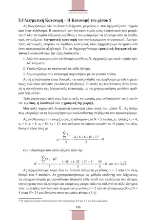 188
ΚΕΦΑΛΑΙΟ 5ο
5.5 Δειγματική Κατανομή – Η Κατανομή του μέσου Χ
–
Ας θεωρήσουμε όλα τα δυνατά δείγματα, μεγέθους ν, που σχηματίζονται τυχαία
από έναν πληθυσμό. Η κατανομή των δυνατών τιμών ενός στατιστικού που μετρά-
ται σ' όλα τα τυχαία δείγματα μεγέθους ν που μπορούμε να πάρουμε από το πληθυ-
σμό, ονομάζεται δειγματική κατανομή του συγκεκριμένου στατιστικού. Δειγμα-
τικές κατανομές μπορούν να ληφθούν εμπειρικά, όταν σχηματίζουμε δείγματα από
έναν πεπερασμένο πληθυσμό. Για να δημιουργήσουμε εμπειρική δειγματική κα-
τανομή ακολουθούμε την εξής διαδικασία :
1. Από ένα πεπερασμένο πληθυσμό μεγέθους Ν, σχηματίζουμε κατά τυχαίο τρό-
πο*
δείγματα.
2. Υπολογίζουμε το στατιστικό σε κάθε δείγμα.
3. Δημιουργούμε την κατανομή συχνοτήτων με το γνωστό τρόπο.
Αυτή η διαδικασία είναι δύσκολο να ακολουθηθεί για πληθυσμό μεγάλου μεγέ-
θους, ενώ είναι αδύνατο για άπειρο πληθυσμό. Σ' αυτές τις περιπτώσεις είναι δυνα-
τή η προσέγγιση της δειγματικής κατανομής με τη χρησιμοποίηση μεγάλου αριθ-
μού δειγμάτων.
Τρία χαρακτηριστικά μιας δειγματικής κατανομής μας ενδιαφέρουν κατά κανό-
να: ο μέσος, η διασπορά και η γραφική της μορφή.
Μια πολύ σημαντική δειγματική κατανομή είναι αυτή του μέσου Χ
–
. Ας δούμε
πως μπορούμε να τη δημιουργήσουμε ακολουθώντας τα βήματα που προαναφέραμε.
Ας υποθέσουμε την ύπαρξη ενός πληθυσμού από Ν = 5 παιδιά, με ηλικίες x1 = 4,
x2 = 6, x3 = 8, x4 = 10, x5 = 12, που ανήκουν σε κάποια κοινότητα. Ο μέσος του πλη-
θυσμού είναι ίσος με
µ = =
+ + + +
=
=
∑xj
j 1
5
5
4 6 8 10 12
5
8
και η διασπορά του υπολογίζεται από την:
σ
µ
2
2
1
5
2 2 2 2
5
4 2 2 4
5
40
5
8=
−
=
− + − + +
= =
=
∑( )
( ) ( )
xj
j
και σ = 2 2.
Ας σχηματίσουμε τώρα όλα τα δυνατά δείγματα μεγέθους ν = 2 από τον πλη-
θυσμό των 5 παιδιών. Αν χρησιμοποιήσουμε ως μέθοδο επιλογής του δείγματος,
τη «δειγματοληψία με επανάθεση» (δηλαδή κάθε παιδί που επιλέγεται στο δείγμα,
επανέρχεται στον πληθυσμό και επομένως μπορεί πάλι να επιλεγεί σε άλλο δείγμα),
τότε το πλήθος των δυνατών δειγμάτων μεγέθους ν = 2 από πληθυσμό μεγέθους Ν =
5 είναι 52
= 25 και δίνονται στον πιο κάτω πίνακα (5.1)
* Τα τυχαία δείγματα αναπτύσσονται στην παράγραφο 6.0 και 6.1 του 6ου κεφαλαίου.	
22_0145_02_charis.indd 188 4/9/2013 2:57:55 μμ
 