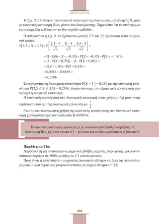 204
ΚΕΦΑΛΑΙΟ 5ο
Το Σχ. (5.37) δείχνει τη συνολική κατανομή της διωνυμικής μεταβλητής Χ, μαζί
με κανονική κατανομή ίδιου μέσου και διακύμανσης. Σημειώστε ότι το ιστόγραμμα
και η καμπύλη καλύπτουν το ίδιο σχεδόν εμβαδόν.
Η πιθανότητα η τ.μ. Χ να βρίσκεται μεταξύ 2,5 και 3,5 βρίσκεται κατά το γνω-
στό τρόπο:
P X P
X
[ , , ]
, ,
2 5 3 5
2 5 4
2
4
2
3 5 4
2
  =
−

−

−




 =
	
= −  − −P Z P{ [ , ]} {1 0 35 1 [[ , ]}
[ , ] [ , ]
, ,
,
Z
P Z P Z
 =
=  −  =
= − =
=
1 06
1 06 0 35
0 8554 0 6368
0 2186
Συγκρίνοντας τη διωνυμική πιθανότητα Ρ[Χ = 3 ] = 0,219 με την κανονική πιθα-
νότητα Ρ[2,5 ≤ Χ ≤ 3,5] = 0,2186, διαπιστώνουμε την εξαιρετική προσέγγιση που
παρέχει η κανονική κατανομή.
Η κανονική προσέγγιση στη διωνυμική κατανομή είναι χρήσιμη όχι μόνο στην
περίπτωση που η p της διωνυμικής είναι ίση με
1
2
.
Για την αποτελεσματική χρήση της κανονικής προσέγγισης στη διωνυμική κατα-
νομή χρησιμοποιούμε τον ακόλουθο ΚΑΝΟΝΑ:	
Παράδειγμα 21ο:
Απρόβλεπτη μη εντοπισμένη μηχανική βλάβη μηχανής παραγωγής μικροαντι-
στάσεων παράγει σε 5000 μονάδες το 1/3 ελαττωματικές.
Ποια είναι η πιθανότητα ο μηχανικός ποιοτικού ελέγχου να βρει όχι περισσότε-
ρες από 3 ελαττωματικές μικροαντιστάσεις σε τυχαίο δείγμα ν = 25;
Η κανονική κατανομή προσεγγίζει με ικανοποιητικό βαθμό ακριβείας τη
διωνυμική Β(ν, p), όταν νp και ν(1 − p) είναι και τα δύο μεγαλύτερα ή ίσα του 5.
= −   − =  − −  − =P Z P Z P Z[ , , ] [ , ] [ , ]1 06 0 35 0 35 1 06
22_0145_02_charis.indd 204 4/9/2013 2:58:01 μμ
 