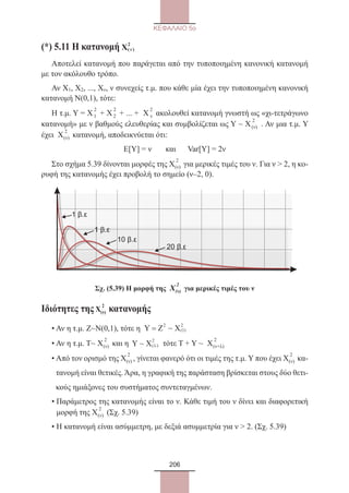 206
ΚΕΦΑΛΑΙΟ 5ο
(*) 5.11 Η κατανομή X( )
2
νν
Αποτελεί κατανομή που παράγεται από την τυποποιημένη κανονική κατανομή
με τον ακόλουθο τρόπο.
Αν X1, X2, ..., Xν, ν συνεχείς τ.μ. που κάθε μία έχει την τυποποιημένη κανονική
κατανομή Ν(0,1), τότε:
Η τ.μ. Υ = Χ
2
1 + Χ
2
2 + ... + Χ
2
ν ακολουθεί κατανομή γνωστή ως «χι-τετράγωνο
κατανομή» με ν βαθμούς ελευθερίας και συμβολίζεται ως Υ ~ Χ
2
(ν) . Αν μια τ.μ. Υ
έχει Χ
2
(ν) κατανομή, αποδεικνύεται ότι:
Ε[Υ] = ν και Var[Y] = 2ν
Στο σχήμα 5.39 δίνονται μορφές της Χ
2
(ν) για μερικές τιμές του ν. Για ν  2, η κο-
ρυφή της κατανομής έχει προβολή το σημείο (ν–2, 0).
1 β.ε
1 β.ε
10 β.ε
20 β.ε
Σχ. (5.39) Η μορφή της Χ
2
(ν) για μερικές τιμές του ν
Ιδιότητες της Χ
2
(ν) κατανομής
• Αν η τ.μ. Ζ~Ν(0,1), τότε η Y = Ζ Χ
2
1
2
 ( )
• Αν η τ.μ. Τ~ Χ
2
(ν) και η Y X ( )λ
2
τότε Τ + Υ ~ Χ
2
(ν+λ)
• Από τον ορισμό της Χ
2
(ν) , γίνεται φανερό ότι οι τιμές της τ.μ. Υ που έχει Χ
2
(ν) κα-
τανομή είναι θετικές. Άρα, η γραφική της παράσταση βρίσκεται στους δύο θετι-
κούς ημιάξονες του συστήματος συντεταγμένων.
• Παράμετρος της κατανομής είναι το ν. Κάθε τιμή του ν δίνει και διαφορετική
μορφή της Χ
2
(ν) (Σχ. 5.39)
• Η κατανομή είναι ασύμμετρη, με δεξιά ασυμμετρία για ν  2. (Σχ. 5.39)
22_0145_02_charis.indd 206 4/9/2013 2:58:02 μμ
 