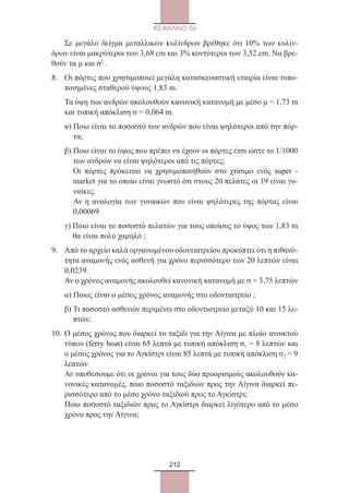 212
ΚΕΦΑΛΑΙΟ 5ο
	 Σε μεγάλο δείγμα μεταλλικών κυλίνδρων βρέθηκε ότι 10% των κυλίν-
δρων είναι μακρύτεροι των 3,68 cm και 3% κοντύτεροι των 3,52 cm. Να βρε-
θούν τα μ και σ2
.
8.	Οι πόρτες που χρησιμοποιεί μεγάλη κατασκευαστική εταιρία είναι τυπο-
ποιημένες σταθερού ύψους 1,83 m.
Τα ύψη των ανδρών ακολουθούν κανονική κατανομή με μέσο μ = 1,73 m
και τυπική απόκλιση σ = 0,064 m.
α) Ποιο είναι το ποσοστό των ανδρών που είναι ψηλότεροι από την πόρ-
τα;
β) Ποιο είναι το ύψος που πρέπει να έχουν οι πόρτες έτσι ώστε το 1/1000
των ανδρών να είναι ψηλότεροι από τις πόρτες;
Οι πόρτες πρόκειται να χρησιμοποιηθούν στο χτίσιμο ενός super -
market για το οποίο είναι γνωστό ότι στους 20 πελάτες οι 19 είναι γυ-
ναίκες.
Αν η αναλογία των γυναικών που είναι ψηλότερες της πόρτας είναι
0,00069
γ) Ποιο είναι το ποσοστό πελατών για τους οποίους το ύψος των 1,83 m
θα είναι πολύ χαμηλό ;
9.	Από το αρχείο καλά οργανωμένου οδοντιατρείου προκύπτει ότι η πιθανό-
τητα αναμονής ενός ασθενή για χρόνο περισσότερο των 20 λεπτών είναι
0,0239.
Αν ο χρόνος αναμονής ακολουθεί κανονική κατανομή με σ = 3,75 λεπτών
α) Ποιος είναι ο μέσος χρόνος αναμονής στο οδοντιατρείο ;
β) Τι ποσοστό ασθενών περιμένει στο οδοντιατρείο μεταξύ 10 και 15 λε-
πτών;
10.	Ο μέσος χρόνος που διαρκεί το ταξίδι για την Αίγινα με πλοίο ανοικτού
τύπου (ferry boat) είναι 65 λεπτά με τυπική απόκλιση σ1 = 8 λεπτών και
ο μέσος χρόνος για το Αγκίστρι είναι 85 λεπτά με τυπική απόκλιση σ2 = 9
λεπτών.
Αν υποθέσουμε ότι οι χρόνοι για τους δύο προορισμούς ακολουθούν κα-
νονικές κατανομές, ποιο ποσοστό ταξιδιών προς την Αίγινα διαρκεί πε-
ρισσότερο από το μέσο χρόνο ταξιδιού προς το Αγκίστρι;
Ποιο ποσοστό ταξιδιών προς το Αγκίστρι διαρκεί λιγότερο από το μέσο
χρόνο προς την Αίγινα;
22_0145_02_charis.indd 212 4/9/2013 2:58:05 μμ
 