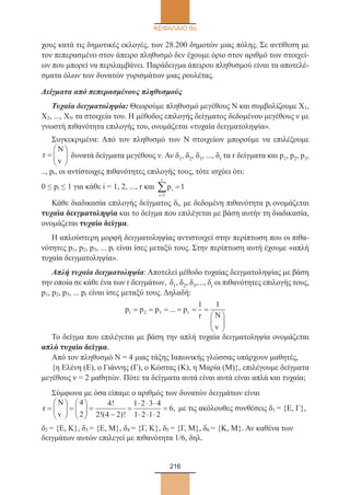 216
ΚΕΦΑΛΑΙΟ 6ο
χους κατά τις δημοτικές εκλογές, των 28.200 δημοτών μιας πόλης. Σε αντίθεση με
τον πεπερασμένο στον άπειρο πληθυσμό δεν έχουμε όριο στον αριθμό των στοιχεί-
ων που μπορεί να περιλαμβάνει. Παράδειγμα άπειρου πληθυσμού είναι τα αποτελέ-
σματα όλων των δυνατών γυρισμάτων μιας ρουλέτας.
Δείγματα από πεπερασμένους πληθυσμούς
Τυχαία δειγματοληψία: Θεωρούμε πληθυσμό μεγέθους Ν και συμβολίζουμε Χ1,
Χ2, ..., ΧΝ τα στοιχεία του. Η μέθοδος επιλογής δείγματος δεδομένου μεγέθους ν με
γνωστή πιθανότητα επιλογής του, ονομάζεται «τυχαία δειγματοληψία».
Συγκεκριμένα: Από τον πληθυσμό των Ν στοιχείων μπορούμε να επιλέξουμε
r
N
v
=





 δυνατά δείγματα μεγέθους ν. Αν δ1, δ2, δ3, ..., δr τα r δείγματα και p1, p2, p3,
.., pr, οι αντίστοιχες πιθανότητες επιλογής τους, τότε ισχύει ότι:
0 ≤ pi ≤ 1 για κάθε i = 1, 2, ..., r και pi
i
r
=
∑ =
1
1
Κάθε διαδικασία επιλογής δείγματος δi, με δεδομένη πιθανότητα pi ονομάζεται
τυχαία δειγματοληψία και το δείγμα που επιλέγεται με βάση αυτήν τη διαδικασία,
ονομάζεται τυχαίο δείγμα.
Η απλούστερη μορφή δειγματοληψίας αντιστοιχεί στην περίπτωση που οι πιθα-
νότητες p1, p2, p3, ... pr είναι ίσες μεταξύ τους. Στην περίπτωση αυτή έχουμε «απλή
τυχαία δειγματοληψία».
Απλή τυχαία δειγματοληψία: Αποτελεί μέθοδο τυχαίας δειγματοληψίας με βάση
την οποία σε κάθε ένα των r δειγμάτων, δ1, δ2, δ3,..., δr οι πιθανότητες επιλογής τους,
p1, p2, p3, ... pr είναι ίσες μεταξύ τους. Δηλαδή:
p p p p
r N
v
r1 2 3
1 1
= = = = = =






...
Το δείγμα που επιλέγεται με βάση την απλή τυχαία δειγματοληψία ονομάζεται
απλό τυχαίο δείγμα.
Από τον πληθυσμό Ν = 4 μιας τάξης Ιαπωνικής γλώσσας υπάρχουν μαθητές,
{η Ελένη (Ε), ο Γιάννης (Γ), ο Κώστας (Κ), η Μαρία (Μ)}, επιλέγουμε δείγματα
μεγέθους ν = 2 μαθητών. Πότε τα δείγματα αυτά είναι αυτά είναι απλά και τυχαία;
Σύμφωνα με όσα είπαμε ο αριθμός των δυνατών δειγμάτων είναι
r
N
v
=





 =





 =
−
=
⋅ ⋅ ⋅
⋅ ⋅ ⋅
=
4
2
4
2 4 2
1 2 3 4
1 2 1 2
6
!
!( )!
, με τις ακόλουθες συνθέσεις δ1 = {Ε, Γ},
δ2 = {Ε, Κ}, δ3 = {Ε, Μ}, δ4 = {Γ, Κ}, δ5 = {Γ, Μ}, δ6 = {Κ, Μ}. Αν καθένα των
δειγμάτων αυτών επιλεγεί με πιθανότητα 1/6, δηλ.
22_0145_02_charis.indd 216 4/9/2013 2:58:05 μμ
 