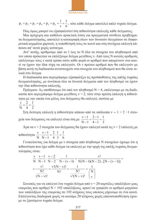 217
ΚΕΦΑΛΑΙΟ 6ο
p p p p p p
r
1 2 3 4 5 6
1 1
6
= = = = = = = , τότε κάθε δείγμα αποτελεί απλό τυχαίο δείγμα.
Πώς όμως μπορεί να εξασφαλιστεί ίση πιθανότητα επιλογής κάθε δείγματος;
Μια πρόχειρη και καθόλου πρακτική λύση για πραγματικά σύνθετα προβλήμα-
τα δειγματοληψίας, αποτελεί η καταγραφή όλων των δυνατών δειγμάτων σε διαφο-
ρετικά κομμάτια χαρτιού, η τοποθέτησή τους σε κουτί και στη συνέχεια επιλογή κά-
ποιου απ’ αυτά χωρίς κοίταγμα.
Αντ’ αυτής, αριθμούμε από το 1 έως το Ν όλα τα στοιχεία του πληθυσμού από
τον οποίο πρόκειται να επιλέξουμε δείγμα μεγέθους ν. Από τους Ν αυτούς αριθμούς
επιλέγουμε τους ν κατά τρόπο ώστε κάθε φορά οι αριθμοί που απομένουν στο κου-
τί να έχουν την ίδια τύχη να επιλεγούν. Οι ν πρώτοι αριθμοί που θα επιλεγούν με
βάση αυτή τη διαδικασία αντιστοιχούν στα στοιχεία του πληθυσμού που θα είναι τε-
λικά στο δείγμα.
Η διαδικασία που περιγράψαμε εξασφαλίζει τις προϋποθέσεις της απλής τυχαίας
δειγματοληψίας, με συνέπεια όλα τα δυνατά δείγματα από τον πληθυσμό να έχουν
την ίδια πιθανότητα επιλογής.
Πράγματι: Ας υποθέσουμε ότι από τον πληθυσμό Ν = 4, επιλέγουμε με τη διαδι-
κασία που περιγράψαμε δείγμα μεγέθους ν = 2, τότε στην πρώτη επιλογή η πιθανό-
τητα με την οποία ένα μέλος του δείγματος θα επιλεγεί, ισούται με
v
N
= =
2
4
1
2
.
Στη δεύτερη επιλογή η πιθανότητα κάποιο από τα υπόλοιπα ν - 1 = 2 −1 στοι-
χεία του δείγματος να επιλεγεί είναι ίση με
v
N
−
−
=
−
−
=
1
1
2 1
4 1
1
3
.
Άρα τα ν = 2 στοιχεία του δείγματος θα έχουν επιλεγεί κατά τις ν = 2 επιλογές με
πιθανότητα
v
N
v
N
⋅
−
−
= ⋅ =
1
1
2
4
1
3
1
6
Γενικεύοντας για δείγμα με ν στοιχεία από πληθυσμό Ν στοιχείων έχουμε ότι η
πιθανότητα που έχει κάθε δείγμα να επιλεγεί με την αρχή της απλής τυχαίας δειγμα-
τοληψίας είναι:
v
N
v
N
v
N N v
v
N N N N v
v
N
⋅
−
−
⋅
−
− − −
=
− − − −
=
=
1
1
2
2
1
1 1 2 1
...
( )
!
( )( )...[ ( )]
!
!!
( )!
!( )!
! !
!( )!N v
v N v
N N
v N v
N
v−
=
−
=
−
=






1 1
Συνεπώς για να επιλεγεί ένα τυχαίο δείγμα από ν = 20 καρτέλες υπαλλήλων μιας
εταιρείας που αριθμεί Ν = 192 υπαλλήλους, αρκεί να γραφούν οι αριθμοί μητρώου
των υπαλλήλων της εταιρείας σε 192 κλήρους τους οποίους ρίχνουμε σε ένα κουτί.
Επιλέγοντας διαδοχικά χωρίς να κοιτάμε 20 κλήρους χωρίς επανατοποθέτηση έχου-
με το ζητούμενο τυχαίο δείγμα.
22_0145_02_charis.indd 217 4/9/2013 2:58:06 μμ
 