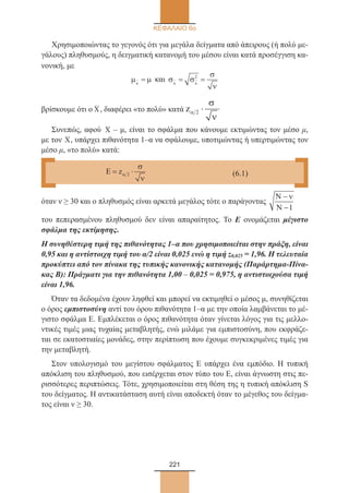 221
ΚΕΦΑΛΑΙΟ 6ο
Χρησιμοποιώντας το γεγονός ότι για μεγάλα δείγματα από άπειρους (ή πολύ με-
γάλους) πληθυσμούς, η δειγματική κατανομή του μέσου είναι κατά προσέγγιση κα-
νονική, με
µ µx
= και σ σ
σ
ν
x x
= =2
βρίσκουμε ότι ο X, διαφέρει «το πολύ» κατά zα
σ
ν
2 ⋅ .
Συνεπώς, αφού X – μ, είναι το σφάλμα που κάνουμε εκτιμώντας τον μέσο μ,
με τον X, υπάρχει πιθανότητα 1–α να σφάλουμε, υποτιμώντας ή υπερτιμώντας τον
μέσο μ, «το πολύ» κατά:
όταν ν ≥ 30 και ο πληθυσμός είναι αρκετά μεγάλος τότε ο παράγοντας
Ν
Ν
−
−
ν
1
του πεπερασμένου πληθυσμού δεν είναι απαραίτητος. Το Ε ονομάζεται μέγιστο
σφάλμα της εκτίμησης.
Η συνηθέστερη τιμή της πιθανότητας 1–α που χρησιμοποιείται στην πράξη, είναι
0,95 και η αντίστοιχη τιμή του α/2 είναι 0,025 ενώ η τιμή z0,025 = 1,96. Η τελευταία
προκύπτει από τον πίνακα της τυπικής κανονικής κατανομής (Παράρτημα-Πίνα-
κας Β): Πράγματι για την πιθανότητα 1,00 – 0,025 = 0,975, η αντιστοιχούσα τιμή
είναι 1,96.
Όταν τα δεδομένα έχουν ληφθεί και μπορεί να εκτιμηθεί ο μέσος μ, συνηθίζεται
ο όρος εμπιστοσύνη αντί του όρου πιθανότητα 1–α με την οποία λαμβάνεται το μέ-
γιστο σφάλμα Ε. Εμπλέκεται ο όρος πιθανότητα όταν γίνεται λόγος για τις μελλο-
ντικές τιμές μιας τυχαίας μεταβλητής, ενώ μιλάμε για εμπιστοσύνη, που εκφράζε-
ται σε εκατοστιαίες μονάδες, στην περίπτωση που έχουμε συγκεκριμένες τιμές για
την μεταβλητή.
Στον υπολογισμό του μεγίστου σφάλματος Ε υπάρχει ένα εμπόδιο. Η τυπική
απόκλιση του πληθυσμού, που εισέρχεται στον τύπο του Ε, είναι άγνωστη στις πε-
ρισσότερες περιπτώσεις. Τότε, χρησιμοποιείται στη θέση της η τυπική απόκλιση S
του δείγματος. Η αντικατάσταση αυτή είναι αποδεκτή όταν το μέγεθος του δείγμα-
τος είναι ν ≥ 30.
Ε = ⋅zα
σ
ν
2 (6.1)
22_0145_02_HR.indd 221 31/3/2014 1:33:31 µµ
 