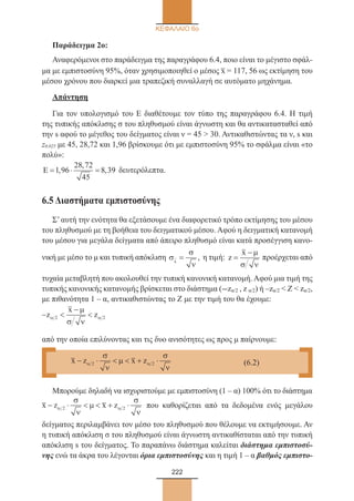 222
ΚΕΦΑΛΑΙΟ 6ο
Παράδειγμα 2ο:
Αναφερόμενοι στο παράδειγμα της παραγράφου 6.4, ποιο είναι το μέγιστο σφάλ-
μα με εμπιστοσύνη 95%, όταν χρησιμοποιηθεί ο μέσος x– = 117, 56 ως εκτίμηση του
μέσου χρόνου που διαρκεί μια τραπεζική συναλλαγή σε αυτόματο μηχάνημα.
Απάντηση
Για τον υπολογισμό του Ε διαθέτουμε τον τύπο της παραγράφου 6.4. Η τιμή
της τυπικής απόκλισης σ του πληθυσμού είναι άγνωστη και θα αντικατασταθεί από
την s αφού το μέγεθος του δείγματος είναι ν = 45  30. Αντικαθιστώντας τα ν, s και
z0,025 με 45, 28,72 και 1,96 βρίσκουμε ότι με εμπιστοσύνη 95% το σφάλμα είναι «το
πολύ»:
Ε = ⋅ =1 96
28 72
45
8 39,
,
, δευτερόλεπτα.
6.5 Διαστήματα εμπιστοσύνης
Σ’αυτή την ενότητα θα εξετάσουμε ένα διαφορετικό τρόπο εκτίμησης του μέσου
του πληθυσμού με τη βοήθεια του δειγματικού μέσου. Αφού η δειγματική κατανομή
του μέσου για μεγάλα δείγματα από άπειρο πληθυσμό είναι κατά προσέγγιση κανο-
νική με μέσο το μ και τυπική απόκλιση σ
σ
ν
x
= , η τιμή: z
x
=
− µ
σ ν
προέρχεται από
τυχαία μεταβλητή που ακολουθεί την τυπική κανονική κατανομή. Αφού μια τιμή της
τυπικής κανονικής κατανομής βρίσκεται στο διάστημα (-zα/2 , z α/2) ή –zα/2  Ζ  zα/2,
με πιθανότητα 1 – α, αντικαθιστώντας το Ζ με την τιμή του θα έχουμε:
− 
−
z
x
zα α
µ
σ ν
2 2
από την οποία επιλύνοντας και τις δυο ανισότητες ως προς μ παίρνουμε:
Μπορούμε δηλαδή να ισχυριστούμε με εμπιστοσύνη (1 – α) 100% ότι το διάστημα
x z x z− ⋅   + ⋅αα
σ
ν
µ
σ
ν
22 που καθορίζεται από τα δεδομένα ενός μεγάλου
δείγματος περιλαμβάνει τον μέσο του πληθυσμού που θέλουμε να εκτιμήσουμε. Αν
η τυπική απόκλιση σ του πληθυσμού είναι άγνωστη αντικαθίσταται από την τυπική
απόκλιση s του δείγματος. Το παραπάνω διάστημα καλείται διάστημα εμπιστοσύ-
νης ενώ τα άκρα του λέγονται όρια εμπιστοσύνης και η τιμή 1 – α βαθμός εμπιστο-
x z x z− ⋅   + ⋅α α
σ
ν
µ
σ
ν
2 2
	
(6.2)
22_0145_02_HR.indd 222 31/3/2014 1:34:48 µµ
 