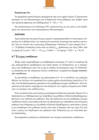 225
ΚΕΦΑΛΑΙΟ 6ο
Παράδειγμα 4ο:
Τα παρακάτω αποτελέσματα προέρχονται από ένα τυχαίο δείγμα 25 πρωτοετών
φοιτητών σε ένα Πανεπιστήμιο και αναφέρονται στους βαθμούς που έλαβαν κατά
την εξέταση επάρκειας στα Μαθηματικά: x– = 85, s = 15.
Να κατασκευαστεί ένα διάστημα 95% εμπιστοσύνης για τον μέσο μ του πληθυ-
σμού των πρωτοετών του συγκεκριμένου Πανεπιστημίου.
Απάντηση
Αφού πρόκειται για μικρό δείγμα, μπορεί να χρησιμοποιηθεί η t κατανομή αν δε-
χτούμε ότι οι βαθμοί όλων των πρωτοετών φοιτητών κατανέμονται περίπου κανονι-
κά. Από τον πίνακα της t κατανομής (Παράρτημα -Πίνακας Γ) στην γραμμή 24 (ν –
1 = 24 βαθμοί ελευθερίας) κάτω από τη στήλη t0,025 βρίσκουμε την τιμή 2,064. Από
τη σχέση (6.3) για x– = 85, s = 15, t0,025=2,064, v = 25 έχουμε: 78,81  μ  91,19.
6.7 Έλεγχος υποθέσεων
Μέχρι τώρα ασχοληθήκαμε με προβλήματα εκτίμησης. Σ’ αυτό το κεφάλαιο θα
μας απασχολήσουν προβλήματα στα οποία πρέπει να αποφασιστεί, αν η παράμε-
τρος ενός πληθυσμού είναι ίση ή όχι με κάποια συγκεκριμένη τιμή. Οι διαδικασί-
ες απόφασης για την απόρριψη τέτοιων υποθέσεων, ονομάζονται έλεγχοι στατιστι-
κών υποθέσεων.
Ας ξαναδούμε το πρόβλημα της παραγράφου 6.4. Αν οι υπεύθυνοι της τράπεζας
ήθελαν να ελέγξουν τον ισχυρισμό ότι ο μέσος χρόνος συναλλαγής ξεπερνά τα 2 λε-
πτά, τότε θα βρισκόμασταν μπροστά σε ένα πρόβλημα ελέγχου υποθέσεων. Στην πε-
ρίπτωση αυτή πρέπει στηριζόμενοι στα δεδομένα του τυχαίου δείγματος που διαθέ-
τουν να ελέγξουν την υπόθεσή τους.
Ένας εκπαιδευτικός-ερευνητής με μακρόχρονη διδακτική εμπειρία, θεωρεί ότι η
διδασκαλία των Μαθηματικών με τη βοήθεια της μεθόδου «Επίλυση Προβλήματος»
βελτιώνει την επίδοση των μαθητών. Και εδώ πρόκειται για ένα πρόβλημα ελέγχου
υποθέσεων αφού ο ερευνητής καλείται να αποφασίσει με τη βοήθεια ενός δείγματος
μαθητών που διδάχτηκε με τη μέθοδο «Επίλυση Προβλήματος» κατά πόσο ο μέσος
μ του πληθυσμού των μαθητών αυτών είναι ίσος ή διαφέρει από την τιμή 14,2 που
είναι ο μέσος του πληθυσμού των μαθητών όταν διδάσκεται με τον κλασσικό τρό-
πο διδασκαλίας.
Στα παρακάτω αναλύεται η διαδικασία του ελέγχου στατιστικών υποθέσεων.
22_0145_02_charis.indd 225 4/9/2013 2:58:07 μμ
 