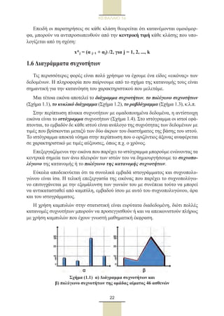 22
ΚΕΦΑΛΑΙΟ 1ο
Επειδή οι παρατηρήσεις σε κάθε κλάση θεωρείται ότι κατανέμονται ομοιόμορ-
φα, μπορούν να αντιπροσωπευθούν από την κεντρική τιμή κάθε κλάσης που υπο-
λογίζεται από τη σχέση:
x*j = (α j−1 + αj) /2, για j = 1, 2, ..., k
1.6 Διαγράμματα συχνοτήτων
Τις περισσότερες φορές είναι πολύ χρήσιμο να έχουμε ένα είδος «εικόνας» των
δεδομένων. Η πληροφορία που παίρνουμε από το σχήμα της κατανομής τους είναι
σημαντική για την κατανόηση του χαρακτηριστικού που μελετάμε.
Μια τέτοια εικόνα αποτελεί το διάγραμμα συχνοτήτων, το πολύγωνο συχνοτήτων
(Σχήμα 1.1), το κυκλικό διάγραμμα (Σχήμα 1.2), το ραβδόγραμμα (Σχήμα 1.3), κ.λ.π.
Στην περίπτωση πίνακα συχνοτήτων με ομαδοποιημένα δεδομένα, η αντίστοιχη
εικόνα είναι το ιστόγραμμα συχνοτήτων (Σχήμα 1.4). Στο ιστόγραμμα οι ιστοί εφά-
πτονται, το εμβαδόν δε κάθε ιστού είναι ανάλογο της συχνότητας των δεδομένων με
τιμές που βρίσκονται μεταξύ των δύο άκρων του διαστήματος της βάσης του ιστού.
Το ιστόγραμμα αποκτά νόημα στην περίπτωση που ο οριζόντιος άξονας αναφέρεται
σε χαρακτηριστικό με τιμές αύξουσες, όπως π.χ. ο χρόνος.
Επεξεργαζόμενοι την εικόνα που παρέχει το ιστόγραμμα μπορούμε ενώνοντας τα
κεντρικά σημεία των άνω πλευρών των ιστών του να δημιουργήσουμε το συχνοπο-
λύγωνο της κατανομής ή το πολύγωνο της κατανομής συχνοτήτων.
Εύκολα αποδεικνύεται ότι τα συνολικά εμβαδά ιστογράμματος και συχνοπολυ-
γώνου είναι ίσα. Η τελική επεξεργασία της εικόνας που παρέχει το συχνοπολύγω-
νο επιτυγχάνεται με την εξομάλυνση των γωνιών του με συνέπεια τούτο να μπορεί
να αντικατασταθεί από καμπύλη, εμβαδού ίσου με αυτό του συχνοπολυγώνου, άρα
και του ιστογράμματος.
Η χρήση καμπυλών στην στατιστική είναι ευρύτατα διαδεδομένη, διότι πολλές
κατανομές συχνοτήτων μπορούν να προσεγγισθούν ή και να απεικονιστούν πλήρως
με χρήση καμπυλών που έχουν γνωστή μαθηματική έκφραση.
Σχήμα (1.1)  α) Διάγραμμα συχνοτήτων και
β) πολύγωνο συχνοτήτων της ομάδας αίματος 46 ασθενών
22_0145_02_charis.indd 22 4/9/2013 2:57:09 μμ
 