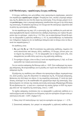 232
ΚΕΦΑΛΑΙΟ 6ο
6.10 Μονόπλευρος - αμφίπλευρος έλεγχος υπόθεσης
Ο έλεγχος υπόθεσης που μελετήθηκε στην προηγούμενη παράγραφο, αποτελεί
ένα παράδειγμα αμφίπλευρου ελέγχου. Ονομάζεται έτσι, επειδή η περιοχή απόρρι-
ψης της Η0, βρίσκεται και στα δύο άκρα της κατανομής. Ένας έλεγχος μπορεί να εί-
ναι μονόπλευρος, όταν η περιοχή απόρριψης τοποθετείται στη μια ή την άλλη άκρη
της κατανομής. Η απόφαση σχετικά με τον έλεγχο που θα επιλέξουμε εξαρτάται από
τη φύση της ερευνητικής υπόθεσης.
Αν στο παράδειγμα της παρ. 6.9, ο ερευνητής είχε την υπόθεση ότι μετά από κά-
ποια παρέμβαση θα έπρεπε να βελτιώνεται ο βαθμός δεξιότητας των νηπίων θα μπο-
ρούσε έχει το ερώτημα : ισχύει ότι μ 14; Τότε, για να απαντήσουμε θετικά θα πρέ-
πει να απορριφθεί η μηδενική υπόθεση μ ≤ 14. Ας ακολουθήσουμε τη διαδικασία
των 4 βημάτων δεχόμενοι ότι τα διαθέσιμα δεδομένα από το δείγμα είναι τα ίδια μ’
αυτά του παραδείγματος 5.
Οι υποθέσεις είναι:
1. Η0 : μ ≤ 14, H1: μ  14. Η ανισότητα της μηδενικής υπόθεσης, σημαίνει ότι
αυτή αποτελείται από άπειρες άλλες υποθέσεις. Ο έλεγχος γίνεται μόνο για
το σημείο της ισότητας μ = 14. Αν απορριφθεί για το σημείο αυτό η Η0, τότε
απορρίπτεται για κάθε άλλη τιμή του μ της μηδενικής υπόθεσης.
2. Το κριτήριο ελέγχου, είναι το ίδιο μ’ αυτό του παραδείγματος 5, δηλ. το Ζ που
ακολουθεί την τυπική κανονική κατανομή.
Για τον κανόνα απόφασης θα θέσουμε πάλι α = 0,05. Στον καθορισμό της περιο-
χής απόρριψης, θα αναρωτηθούμε για το μέγεθος των τιμών που θα οδηγήσουν στην
απόρριψη της Η0.
Εξετάζοντας τις υποθέσεις που τέθηκαν στο προηγούμενο βήμα, συμπεραίνουμε
ότι, πολύ μεγάλες τιμές θα οδηγούσαν σε απόρριψη της Η0. Η περιοχή απόρριψης,
βρίσκεται στο δεξί άκρο του άξονα z′z της καμπύλης κατανομής. Σ’ αυτή την περί-
πτωση, ολόκληρο το α, θα τοποθετηθεί στο χαμηλότερο άκρο της κατανομής. Συμ-
βουλευόμαστε τον πίνακα της τυπικής κανονικής κατανομής (Παράρτημα-Πίνακας
Β) και βρίσκουμε ότι : η τιμή του z, αριστερά της οποίας έχουμε το 0,05 της περιο-
χής κάτω απ’ την καμπύλη της κατανομής, είναι η –1,645.
Το σχέδιο απόφασης συνίσταται στο να απορριφθεί η μηδενική υπόθεση αν η
υπολογιζόμενη από τα δεδομένα του δείγματος τιμή του κριτηρίου ελέγχου είναι με-
γαλύτερη ή ίση από –1,645. ( Σχήμα 6.4 )
1. Όπως στην 6.8 υπολογίζουμε την τιμή του κριτηρίου και έχουμε: z = –2,76.
2. Στατιστική απόφαση: Δεν μπορεί να απορριφθεί η μηδενική υπόθεση αφού
22_0145_02_charis.indd 232 4/9/2013 2:58:09 μμ
 