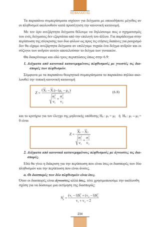 234
ΚΕΦΑΛΑΙΟ 6ο
Τα παραπάνω συμπεράσματα ισχύουν για δείγματα με οποιοδήποτε μέγεθος αν
οι πληθυσμοί ακολουθούν κατά προσέγγιση την κανονική κατανομή.
Με τον όρο ανεξάρτητα δείγματα θέλουμε να δηλώσουμε πως ο σχηματισμός
του ενός δείγματος δεν εξαρτάται από την επιλογή του άλλου. Για παράδειγμα στην
περίπτωση της σύγκρισης των δυο φύλων ως προς τις ετήσιες δαπάνες για ρουχισμό
δεν θα είχαμε ανεξάρτητα δείγματα αν επιλέγαμε τυχαία ένα δείγμα ανδρών και οι
σύζυγοι των ανδρών αυτών αποτελούσαν το δείγμα των γυναικών.
Θα διακρίνουμε και εδώ τρεις περιπτώσεις όπως στην 6.9:
1. Δείγματα από κανονικά κατανεμημένους πληθυσμούς με γνωστές τις δια-
σπορές των πληθυσμών.
Σύμφωνα με τα παραπάνω θεωρητικά συμπεράσματα το παρακάτω πηλίκο ακο-
λουθεί την τυπική κανονική κατανομή
	
Ζ =
− − −
+
X X1 2 1 2
1
2
1
2
2
2
( ))( µ µ
σ
ν
σ
ν
		 (6.8)
και το κριτήριο για τον έλεγχο της μηδενικής υπόθεσης Η0 : μ1 = μ2 ή Η0 : μ1 - μ2 =
0 είναι
Ζ =
−
+
X X1 2
1
2
1
2
2
2
σ
ν
σ
ν
2. Δείγματα από κανονικά κατανεμημένους πληθυσμούς με άγνωστες τις δια-
σπορές.
Εδώ θα γίνει η διάκριση για την περίπτωση που είναι ίσες οι διασπορές των δύο
πληθυσμών και την περίπτωση που είναι άνισες.
α. Οι διασπορές των δύο πληθυσμών είναι ίσες.
Όταν οι διασπορές είναι άγνωστες αλλά ίσες, τότε χρησιμοποιούμε την ακόλουθη
σχέση για να δώσουμε μια εκτίμηση της διασποράς:
S
v S v S
v v
p
2 1 1
2
2 2
2
1 2
1 1
2
=
− + −
+ −
( ) ( )
22_0145_02_HR.indd 234 31/3/2014 1:46:33 µµ
 