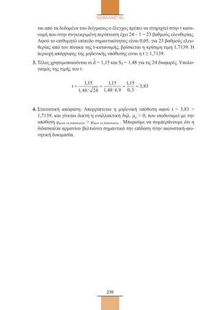 239
ΚΕΦΑΛΑΙΟ 6ο
ται από τα δεδομένα του δείγματος ο έλεγχος πρέπει να στηριχτεί στην t κατα-
νομή που στην συγκεκριμένη περίπτωση έχει 24 – 1 = 23 βαθμούς ελευθερίας.
Αφού το επιθυμητό επίπεδο σημαντικότητας είναι 0,05, για 23 βαθμούς ελευ-
θερίας από τον πίνακα της t-κατανομής, βρίσκεται η κρίσιμη τιμή 1,7139. Η
περιοχή απόρριψης της μηδενικής υπόθεσης είναι η t ≥ 1,7139.
3. Τέλος χρησιμοποιούνται οι d
–
= 1,15 και Sd = 1,48 για τις 24 διαφορές. Υπολο-
γισμός της τιμής του t:
t= = = =
1 15
1 48 24
1 15
1 48 4 9
1 15
0 3
3 83
,
,
,
, ,
,
,
,
4. Στατιστική απόφαση: Απορρίπτεται η μηδενική υπόθεση αφού t = 3,83 
1,7139, και γίνεται δεκτή η εναλλακτική δηλ. μd  0, που ισοδυναμεί με την
υπόθεση μμετά τη διδασκαλία  μπριν τη διδασκαλία . Μπορούμε να συμπεράνουμε ότι η
διδασκαλία αρμονίου βελτιώνει σημαντικά την επίδοση στην ακουστική-φω-
νητική δοκιμασία.
22_0145_02_charis.indd 239 4/9/2013 2:58:11 μμ
 