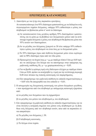 240
ΚΕΦΑΛΑΙΟ 6ο
1. Απαντήστε με ναι ή όχι στις παρακάτω ερωτήσεις.
Αν κατασκευάσουμε ένα 95% διάστημα εμπιστοσύνης με τα δεδομένα ενός
συγκεκριμένου τυχαίου δείγματος, υπάρχει 95% πιθανότητα ο μέσος του
πληθυσμού να βρίσκεται μέσα σ’ αυτό το διάστημα.
α) Αν κατασκευαστεί ένας μεγάλος αριθμός 95% διαστημάτων εμπιστο-
σύνης για το μέσο με τη βοήθεια των δειγματικών μέσων από τα αντί-
στοιχα τυχαία δείγματα ο μέσος του πληθυσμού θα βρίσκεται μέσα στο
95% αυτών των διαστημάτων.
β) Αν το μέγεθος του δείγματος ξεπερνά το 30 τότε υπάρχει 95% πιθανό-
τητα ο μέσος του πληθυσμού να είναι ίσος με το δειγματικό μέσο.
γ) Το 95% διάστημα γύρω από δοθέντα δειγματικό μέσο είναι ευρύτερο
από το 90% διάστημα γύρω από τον ίδιο μέσο.
δ) Προκειμένου να δειχτεί πως μ = μ0 με σφάλμα τύπου I ίσο με 0,05 πρέ-
πει να επιλέξουμε ένα δείγμα και να αποτύχουμε στην απόρριψη της
μηδενικής υπόθεσης Η0: μ = μ0 χρησιμοποιώντας α = 0,05.
ε) Για να βρεθεί η κρίσιμη τιμή ενός δίπλευρου ελέγχου με σφάλμα τύπου
I ίσο με 0,04, πρέπει να αναζητηθεί η z τιμή για την αντίστοιχη περιοχή
0,48 στον πίνακα της τυπικής κατανομής του παραρτήματος.
στ) Εάν απορρίψουμε την μηδενική υπόθεση σε επίπεδο σημαντικότητας α
= 0,05 τότε θα απορριφθεί και στο επίπεδο α = 0,01.
2. Η ασυμμετρία της δειγματικής κατανομής του μέσου δειγμάτων μεγέθους
ν που προέρχονται από ένα πληθυσμό με ασύμμετρη κατανομή εξαρτάται
από:
α) το μέγεθος των δειγμάτων που τη σχηματίζουν
β) το μέγεθος του μέσου του πληθυσμού μ, του πληθυσμού.
3. Εάν απορρίψουμε τη μηδενική υπόθεση σε επίπεδο σημαντικότητας για να
είναι δυνατή η εκτίμηση σημείου του μέσου ενός πληθυσμού με τη βοή-
θεια ενός δείγματος από τον πληθυσμό αυτόν, ποιο από τα παρακάτω εί-
ναι απαραίτητο:
α) Το μέγεθος του δείγματος ≥ 30.
β) Ο πληθυσμός κανονικός.
γ) Το δείγμα είναι τυχαίο.
ΕΡΩΤΗΣΕΙΣ KATANOHΣΗΣ
22_0145_02_charis.indd 240 4/9/2013 2:58:11 μμ
 