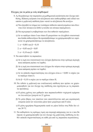 244
ΚΕΦΑΛΑΙΟ 6ο
Έλεγχος για το μέσο μ ενός πληθυσμού
8. Ας θεωρήσουμε την παρακάτω μη μαθηματική κατάσταση σαν έλεγχο υπό-
θεσης. Κάποιος αγόρασε ένα αλεξίπτωτο που επιθεωρήθηκε από ειδικό του
οποίου η μηδενική υπόθεση ήταν «αυτό το αλεξίπτωτο θα ανοίξει»
α) Να εξηγηθεί το νόημα των τεσσάρων πιθανών αποτελεσμάτων που δίνο-
νται στον πίνακα (να δοθεί η σελίδα του πίνακα σφαλμάτων).
β) Να περιγραφεί η σοβαρότητα των δυο πιθανών σφαλμάτων.
γ) Αν το σφάλμα τύπου I και τύπου II μπορούσαν να ελεγχθούν στατιστικά
πια δυάδα πιθανοτήτων θα προσπαθούσαμε να χρησιμοποιηθεί αν επρό-
κειτο να χρησιμοποιήσουμε το αλεξίπτωτο.
1. α = 0,001 και β = 0,10
2. α = 0,05 και β = 0,05
3. α = 0,10 και β = 0,001
9. Να απαντηθούν τα παρακάτω:
α) Αν η τιμή του στατιστικού του ελέγχου βρίσκεται στην κρίσιμη περιοχή
ποια απόφαση πρέπει να ληφθεί;
β) Αν η τιμή του στατιστικού του ελέγχου δεν πέφτει στην κρίσιμη περιοχή
ποια απόφαση πρέπει να ληφθεί;
γ) Αν το επίπεδο σημαντικότητας του ελέγχου είναι α = 0,001 τι ισχύει για
το σφάλμα τύπου I;
δ) Αν β = 0,10 τι ισχύει για το σφάλμα τύπου II;
10. Να τεθούν η μηδενική και εναλλακτική υπόθεση που πρέπει να χρησι-
μοποιηθούν για τον έλεγχο της υπόθεσης που σχετίζεται με τις παρακά-
τω προτάσεις:
α) Ο μέσος χρόνος των μαθητών που παρακολουθούν νυχτερινά τμήματα
σε ένα κολέγιο ξεπερνά τα 21 χρόνια.
β) Το μέσο βάρος των πακέτων που αποστέλλονται από μια αεροπορική
εταιρεία κατά τον τελευταίο μήνα ήταν μικρότερο από 8 κιλά.
γ) Η μέση ημερήσια θερμοκρασία κατά το μήνα Ιούλιο στη Ρόδο δεν εί-
ναι 30 °C.
11. Να καθορίσετε τις κρίσιμες τιμές και περιοχή απόρριψης για το z που θα
έπρεπε να χρησιμοποιηθεί για τον έλεγχο της μηδενικής υπόθεσης σε δο-
θέν επίπεδο σημαντικότητας σε κάθε μια από τις παρακάτω περιπτώσεις:
22_0145_02_charis.indd 244 4/9/2013 2:58:11 μμ
 