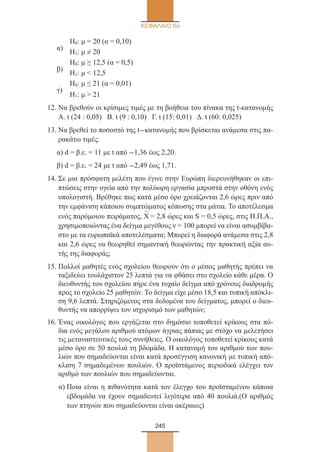 245
ΚΕΦΑΛΑΙΟ 6ο
α)
	 Η0: μ = 20 (α = 0,10)
	 Η1: μ ≠ 20
β)
	 Η0: μ ≥ 12,5 (α = 0,5)
	 Η1: μ  12,5
γ)
	 Η0: μ ≤ 21 (α = 0,01)
	 Η1: μ  21
12. Να βρεθούν οι κρίσιμες τιμές με τη βοήθεια του πίνακα της t-κατανομής
Α. t (24 : 0,05) Β. t (9 : 0,10) Γ. t (15: 0,01) Δ. t (60: 0,025)
13. Να βρεθεί το ποσοστό της t-κατανομής που βρίσκεται ανάμεσα στις πα-
ρακάτω τιμές:
α) d = β.ε. = 11 με t από -1,36 έως 2,20.
β) d = β.ε. = 24 με t από -2,49 έως 1,71.
14. Σε μια πρόσφατη μελέτη που έγινε στην Ευρώπη διερευνήθηκαν οι επι-
πτώσεις στην υγεία από την πολύωρη εργασία μπροστά στην οθόνη ενός
υπολογιστή. Βρέθηκε πως κατά μέσο όρο χρειάζονται 2,6 ώρες πριν από
την εμφάνιση κάποιου συμπτώματος κόπωσης στα μάτια. Το αποτέλεσμα
ενός παρόμοιου πειράματος, Χ
–
= 2,8 ώρες και S = 0,5 ώρες, στις Η.Π.Α.,
χρησιμοποιώντας ένα δείγμα μεγέθους ν = 100 μπορεί να είναι ασυμβίβα-
στο με τα ευρωπαϊκά αποτελέσματα; Μπορεί η διαφορά ανάμεσα στις 2,8
και 2,6 ώρες να θεωρηθεί σημαντική θεωρώντας την πρακτική αξία αυ-
τής της διαφοράς;
15. Πολλοί μαθητές ενός σχολείου θεωρούν ότι ο μέσος μαθητής πρέπει να
ταξιδεύει τουλάχιστον 25 λεπτά για να φθάσει στο σχολείο κάθε μέρα. Ο
διευθυντής του σχολείου πήρε ένα τυχαίο δείγμα από χρόνους διαδρομής
προς το σχολείο 25 μαθητών. Το δείγμα είχε μέσο 18,5 και τυπική απόκλι-
ση 9,6 λεπτά. Στηριζόμενος στα δεδομένα του δείγματος, μπορεί ο διευ-
θυντής να απορρίψει τον ισχυρισμό των μαθητών;
16. Ένας οικολόγος που εργάζεται στο δημόσιο τοποθετεί κρίκους στα πό-
δια ενός μεγάλου αριθμού ατόμων άγριας πάπιας με στόχο να μελετήσει
τις μεταναστευτικές τους συνήθειες. Ο οικολόγος τοποθετεί κρίκους κατά
μέσο όρο σε 50 πουλιά τη βδομάδα. Η κατανομή του αριθμού των που-
λιών που σημαδεύονται είναι κατά προσέγγιση κανονική με τυπική από-
κλιση 7 σημαδεμένων πουλιών. Ο προϊστάμενος περιοδικά ελέγχει τον
αριθμό των πουλιών που σημαδεύονται.
α) Ποια είναι η πιθανότητα κατά τον έλεγχο του προϊσταμένου κάποια
εβδομάδα να έχουν σημαδευτεί λιγότερα από 40 πουλιά.(O αριθμός
των πτηνών που σημαδεύονται είναι ακέραιος)
22_0145_02_charis.indd 245 4/9/2013 2:58:11 μμ
 