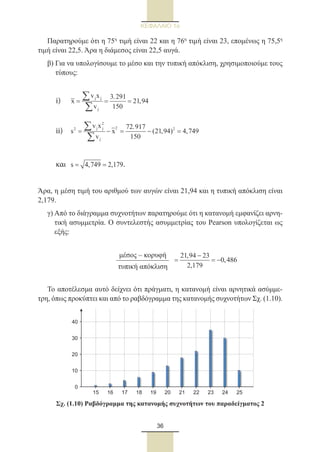 36
ΚΕΦΑΛΑΙΟ 1ο
Παρατηρούμε ότι η 75η
τιμή είναι 22 και η 76η
τιμή είναι 23, επομένως η 75,5η
τιμή είναι 22,5. Άρα η διάμεσος είναι 22,5 αυγά.
β) Για να υπολογίσουμε το μέσο και την τυπική απόκλιση, χρησιμοποιούμε τους
τύπους:
	i)	 j j
j
v x 3.291
x 21,94
v 150
= = =
∑
∑
	ii)	
2
2j j 22
j
v x 72.917
s x (21,94) 4,749
v 150
= − = − =
∑
∑
	
	
και	 s 4,749 2,179= = .
Άρα, η μέση τιμή του αριθμού των αυγών είναι 21,94 και η τυπική απόκλιση είναι
2,179.
γ) Από το διάγραμμα συχνοτήτων παρατηρούμε ότι η κατανομή εμφανίζει αρνη-
τική ασυμμετρία. Ο συντελεστής ασυμμετρίας του Pearson υπολογίζεται ως
εξής:
	
21,94 23
0,486
2,179
= = −
−
Το αποτέλεσμα αυτό δείχνει ότι πράγματι, η κατανομή είναι αρνητικά ασύμμε-
τρη, όπως προκύπτει και από το ραβδόγραμμα της κατανομής συχνοτήτων Σχ. (1.10).
0
10
20
30
40
15 16 17 18 19 20 21 22 23 24 25
Σχ. (1.10) Ραβδόγραμμα της κατανομής συχνοτήτων του παραδείγματος 2
μέσος – κορυφή
τυπική απόκλιση
22_0145_02_charis.indd 36 4/9/2013 2:57:12 μμ
 
