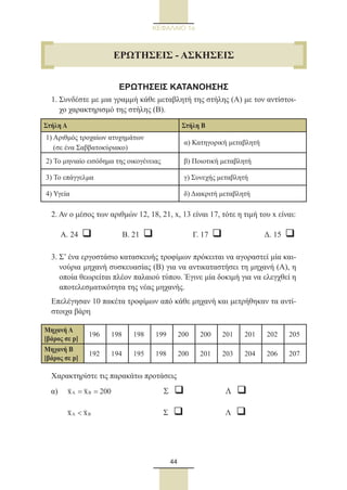 44
ΚΕΦΑΛΑΙΟ 1ο
ΕΡΩΤΗΣΕΙΣ ΚΑΤΑΝΟΗΣΗΣ
1. Συνδέστε με μια γραμμή κάθε μεταβλητή της στήλης (Α) με τον αντίστοι-
χο χαρακτηρισμό της στήλης (Β).
2. Αν ο μέσος των αριθμών 12, 18, 21, x, 13 είναι 17, τότε η τιμή του x είναι:
	 Α. 24 q	 Β. 21 q	 Γ. 17 q	 Δ. 15 q
3. Σ’ ένα εργοστάσιο κατασκευής τροφίμων πρόκειται να αγοραστεί μία και-
νούρια μηχανή συσκευασίας (Β) για να αντικαταστήσει τη μηχανή (Α), η
οποία θεωρείται πλέον παλαιού τύπου. Έγινε μία δοκιμή για να ελεγχθεί η
αποτελεσματικότητα της νέας μηχανής.
Επελέγησαν 10 πακέτα τροφίμων από κάθε μηχανή και μετρήθηκαν τα αντί-
στοιχα βάρη
Χαρακτηρίστε τις παρακάτω προτάσεις
α)	 A Bx x 200= = 	 Σ q	 Λ q
	 A Bx x 	 Σ  q	 Λ  q
Στήλη Α Στήλη Β
1) Αριθμός τροχαίων ατυχημάτων
(σε ένα Σαββατοκύριακο)
α) Κατηγορική μεταβλητή
2) Το μηνιαίο εισόδημα της οικογένειας β) Ποιοτική μεταβλητή
3) Το επάγγελμα γ) Συνεχής μεταβλητή
4) Υγεία δ) Διακριτή μεταβλητή
Μηχανή Α
[βάρος σε p]
196 198 198 199 200 200 201 201 202 205
Μηχανή B
[βάρος σε p]
192 194 195 198 200 201 203 204 206 207
ΕΡΩΤΗΣΕΙΣ - ΑΣΚΗΣΕΙΣ
22_0145_02_charis.indd 44 4/9/2013 2:57:13 μμ
 