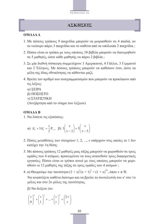 62
ΚΕΦΑΛΑΙΟ 2ο
ΟΜΑΔΑΑ
1. Με πόσους τρόπους 9 παιχνίδια μπορούν να μοιρασθούν σε 4 παιδιά, αν
το νεώτερο πάρει 3 παιχνίδια και το καθένα από τα υπόλοιπα 2 παιχνίδια ;
2. Πόσοι είναι οι τρόποι με τους οποίους 10 βιβλία μπορούν να διανεμηθούν
σε 5 μαθητές, ώστε κάθε μαθητής να πάρει 2 βιβλία ;
3. Σε μία διεθνή σύσκεψη συμμετέχουν 3 Αμερικανοί, 4 Γάλλοι, 3 Γερμανοί
και 2 Έλληνες. Με πόσους τρόπους μπορούν να καθίσουν έτσι, ώστε τα
μέλη της ίδιας εθνικότητας να κάθονται μαζί;
4. Βρείτε τον αριθμό των αναγραμματισμών που μπορούν να προκύψουν από
τις λέξεις:
	 α) ΣΕΙΡΑ
	 β) ΠΟΣΟΣΤΟ
	 γ) ΣΤΑΤΙΣΤΙΚΗ
	 (Ανεξάρτητα από το νόημα των λέξεων)
ΟΜΑΔΑ Β
1. Να λύσετε τις εξισώσεις:
	 α) 3 2 1
1
3 P
2
ν ν
ν+∆ + ∆ = β)
2. Πόσες μεταθέσεις των στοιχείων 1, 2, ..., ν υπάρχουν στις οποίες το 1 δεν
κατέχει την 1η θέση;
3. Με πόσους τρόπους 12 μαθητές μιας τάξης μπορούν να χωρισθούν σε τρεις
ομάδες των 4 ατόμων, προκειμένου να τους ανατεθούν τρεις διαφορετικές
εργασίες; Πόσοι είναι οι τρόποι αυτοί με τους οποίους μπορούν να χωρι-
σθούν οι 12 μαθητές της τάξης σε τρεις ομάδες των 4 ατόμων ;
4. α) Θεωρούμε την ταυτότητα (1 + x)
v
(x + 1)
ν
= (1 + x)
2ν
, όπου v ∊ ℕ.
	Να αναπτύξετε καθένα διώνυμο και να βρείτε το συντελεστή του xν
στο 1ο
μέλος και στο 2ο μέλος της ταυτότητας.
	 β) Να δείξετε ότι:
	
...
ΑΣΚΗΣΕΙΣ
22_0145_02_charis.indd 62 4/9/2013 2:57:17 μμ
 