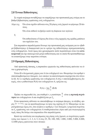 65
ΚΕΦΑΛΑΙΟ 2ο
2.8 Έννοια Πιθανότητας
Σε τυχαίο πείραμα συνηθίζουμε να εκφράζουμε την προσωπική μας γνώμη για το
βαθμό βεβαιότητας εμφάνισης ενός ενδεχομένου.
Λέμε π.χ.	Ότι είναι σχεδόν αδύνατο στις 20 ρίψεις ενός ζαριού να φέρουμε 20 άσ-
σους.
	 Ότι είναι πιθανό να βρέξει κατά τη διάρκεια των αγώνων
ή
	Ότι πιθανότατα ο Γιώργος θα είναι ο νέος αρχηγός της ομάδας μπάσκετ
του σχολείου του.
Στα παραπάνω παραδείγματα δίνουμε την προσωπική μας εκτίμηση για το «βαθ-
μό βεβαιότητας» ή διαφορετικά για το «μέτρο της πιθανότητας» πραγματοποίησης
ενός ενδεχομένου. Αυτό όμως που χρειαζόμαστε πολύ περισσότερο είναι ένα αντι-
κειμενικό και όχι υποκειμενικό μέτρο πιθανότητας και το οποίο θα προσπαθήσουμε
να αναπτύξουμε στην παρούσα ενότητα.
2.9 Ορισμός Πιθανότητας
Από πρακτικής άποψης, η παρακάτω ερμηνεία της πιθανότητας φαίνεται να εί-
ναι η χρησιμότερη.
Έστω Ω ο δειγματικός χώρος και Α ένα ενδεχόμενό του. Θεωρούμε ένα αριθμό ν
επαναλαμβανόμενων δοκιμών, των οποίων τα αποτελέσματα περιέχονται στο σύνο-
λο Ω. Αν κ ο αριθμός εμφάνισης του ενδεχόμενου Α στις ν επαναλαμβανόμενες δο-
κιμές, τότε η πιθανότητα Ρ(Α) του ενδεχομένου Α, ορίζεται ως:
P( ) lim
ν→+∞
κ
Α =
ν
(2.1)
Πρέπει να σημειωθεί ότι, για σταθερό ν, η ποσότητα
κ
ν
είναι η σχετική συχνό-
τητα του ενδεχομένου Α και συμβολίζεται με fA.
Είναι πρακτικώς αδύνατο να επαναλάβουμε το πείραμα άπειρες, το πλήθος, φο-
ρές ( ),ν → +∞ για να προσδιορίσουμε το όριο της σχέσης (2.1). Μπορούμε να πα-
ρατηρήσουμε όμως ότι, όσο αυξάνει ο αριθμός ν των δοκιμών, η σχετική συχνότη-
τα fA εμφάνισης του ενδεχομένου Α σταθεροποιείται γύρω από μια συγκεκριμένη
τιμή, όπως θα δούμε στα παρακάτω δύο παραδείγματα.
Κατά την εκτέλεση του πειράματος της ρίψης ενός ζαριού, οι συχνότητες εμφά-
νισης των όψεων 1, 2, 3, 4, 5, 6 στις 25, 50, 100, 500, 1.000, 2.000, 5.000, 8.000,
12.000 ρίψεις φαίνονται στον πίνακα:
22_0145_02_charis.indd 65 4/9/2013 2:57:17 μμ
 