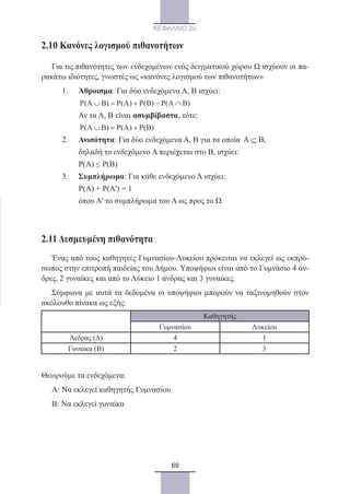 69
ΚΕΦΑΛΑΙΟ 2ο
2.10 Κανόνες λογισμού πιθανοτήτων
Για τις πιθανότητες των ενδεχομένων ενός δειγματικού χώρου Ω ισχύουν οι πα-
ρακάτω ιδιότητες, γνωστές ως «κανόνες λογισμού των πιθανοτήτων»
1.	 Άθροισμα: Για δύο ενδεχόμενα Α, Β ισχύει:
	 P(A B) P(A) P(B) P(A B)∪ = + − ∩
	 Αν τα Α, Β είναι ασυμβίβαστα, τότε:
	 P(A B) P(A) P(B)∪ = +
2.	 Ανισότητα: Για δύο ενδεχόμενα Α, Β για τα οποία A B⊆ ,
	 δηλαδή το ενδεχόμενο Α περιέχεται στο Β, ισχύει:
	 Ρ(Α) ≤ Ρ(Β)
3.	 Συμπλήρωμα: Για κάθε ενδεχόμενο Α ισχύει:
	 Ρ(Α) + Ρ(Α') = 1
	 όπου Α' το συμπλήρωμα του Α ως προς το Ω
2.11 Δεσμευμένη πιθανότητα
Ένας από τους καθηγητές Γυμνασίου-Λυκείου πρόκειται να εκλεγεί ως εκπρό-
σωπος στην επιτροπή παιδείας του Δήμου. Υποψήφιοι είναι από το Γυμνάσιο 4 άν-
δρες, 2 γυναίκες και από το Λύκειο 1 άνδρας και 3 γυναίκες.
Σύμφωνα με αυτά τα δεδομένα οι υποψήφιοι μπορούν να ταξινομηθούν στον
ακόλουθο πίνακα ως εξής:
Καθηγητής
Γυμνασίου Λυκείου
Άνδρας (Δ) 4 1
Γυναίκα (Β) 2 3
Θεωρούμε τα ενδεχόμενα:
Α: Να εκλεγεί καθηγητής Γυμνασίου
Β: Να εκλεγεί γυναίκα
22_0145_02_charis.indd 69 4/9/2013 2:57:18 μμ
 