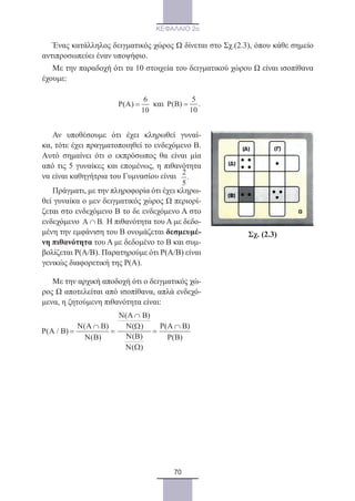 70
ΚΕΦΑΛΑΙΟ 2ο
Ένας κατάλληλος δειγματικός χώρος Ω δίνεται στο Σχ.(2.3), όπου κάθε σημείο
αντιπροσωπεύει έναν υποψήφιο.
Με την παραδοχή ότι τα 10 στοιχεία του δειγματικού χώρου Ω είναι ισοπίθανα
έχουμε:
Σχ. (2.3)
6
P(A)
10
= και
5
P(B) .
10
=
Αν υποθέσουμε ότι έχει κληρωθεί γυναί-
κα, τότε έχει πραγματοποιηθεί το ενδεχόμενο Β.
Αυτό σημαίνει ότι ο εκπρόσωπος θα είναι μία
από τις 5 γυναίκες και επομένως, η πιθανότητα
να είναι καθηγήτρια του Γυμνασίου είναι
2
.
5
Πράγματι, με την πληροφορία ότι έχει κληρω-
θεί γυναίκα ο μεν δειγματικός χώρος Ω περιορί-
ζεται στο ενδεχόμενο Β το δε ενδεχόμενο Α στο
ενδεχόμενο A B.∩ Η πιθανότητα του Α με δεδο-
μένη την εμφάνιση του Β ονομάζεται δεσμευμέ-
νη πιθανότητα του Α με δεδομένο το Β και συμ-
βολίζεται Ρ(Α/Β). Παρατηρούμε ότι Ρ(Α/Β) είναι
γενικώς διαφορετική της Ρ(Α).
Με την αρχική αποδοχή ότι ο δειγματικός χώ-
ρος Ω αποτελείται από ισοπίθανα, απλά ενδεχό-
μενα, η ζητούμενη πιθανότητα είναι:
N(A B)
N(A B) P(A B)N( )
P(A / B)
( )N(B) P(B)
( )
∩
∩ ∩Ω
Ν Β
Ν Ω
22_0145_02_HR.indd 70 31/3/2014 12:38:39 µµ
 