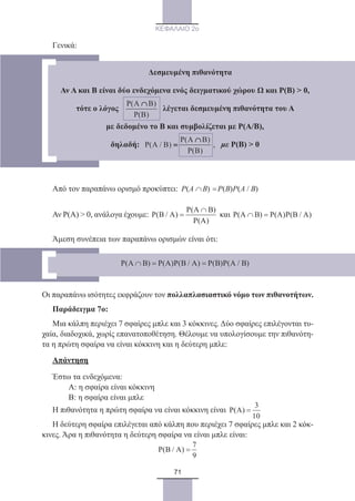 71
ΚΕΦΑΛΑΙΟ 2ο
Γενικά:
Από τον παραπάνω ορισμό προκύπτει: P(A B) P(B)P(A / B)∩ =
Αν Ρ(Α)  0, ανάλογα έχουμε:
P(A B)
P(B / A)
P(A)
∩
= και P(A B) P(A)P(B / A)∩ =
Άμεση συνέπεια των παραπάνω ορισμών είναι ότι:
Οι παραπάνω ισότητες εκφράζουν τον πολλαπλασιαστικό νόμο των πιθανοτήτων.
Παράδειγμα 7ο:	
Μια κάλπη περιέχει 7 σφαίρες μπλε και 3 κόκκινες. Δύο σφαίρες επιλέγονται τυ-
χαία, διαδοχικά, χωρίς επανατοποθέτηση. Θέλουμε να υπολογίσουμε την πιθανότη-
τα η πρώτη σφαίρα να είναι κόκκινη και η δεύτερη μπλε:
Απάντηση
Έστω τα ενδεχόμενα:
	 Α: η σφαίρα είναι κόκκινη
	 Β: η σφαίρα είναι μπλε
Η πιθανότητα η πρώτη σφαίρα να είναι κόκκινη είναι
3
P(A)
10
=
Η δεύτερη σφαίρα επιλέγεται από κάλπη που περιέχει 7 σφαίρες μπλε και 2 κόκ-
κινες. Άρα η πιθανότητα η δεύτερη σφαίρα να είναι μπλε είναι:
7
P(B / A)
9
=
P(A B) P(A)P(B / A) P(B)P(A / B)∩ = =
Δεσμευμένη πιθανότητα
Αν Α και Β είναι δύο ενδεχόμενα ενός δειγματικού χώρου Ω και Ρ(Β)  0,
τότε ο λόγος   
P(A B)
P(B)
∩
  λέγεται δεσμευμένη πιθανότητα του Α
με δεδομένο το Β και συμβολίζεται με Ρ(Α/Β),
δηλαδή:  
P(A B)
P(A / B) ,
P(B)
∩
= με Ρ(Β)  0
22_0145_02_charis.indd 71 4/9/2013 2:57:19 μμ
 
