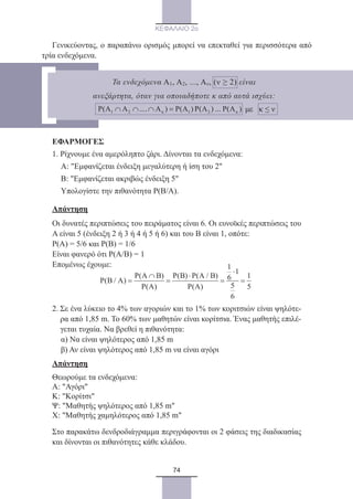 74
ΚΕΦΑΛΑΙΟ 2ο
Γενικεύοντας, ο παραπάνω ορισμός μπορεί να επεκταθεί για περισσότερα από
τρία ενδεχόμενα.
ΕΦΑΡΜΟΓΕΣ
1. Ρίχνουμε ένα αμερόληπτο ζάρι. Δίνονται τα ενδεχόμενα:
	 Α: Εμφανίζεται ένδειξη μεγαλύτερη ή ίση του 2
	 Β: Εμφανίζεται ακριβώς ένδειξη 5
	 Υπολογίστε την πιθανότητα Ρ(Β/Α).
Απάντηση
Οι δυνατές περιπτώσεις του πειράματος είναι 6. Οι ευνοϊκές περιπτώσεις του
Α είναι 5 (ένδειξη 2 ή 3 ή 4 ή 5 ή 6) και του Β είναι 1, οπότε:
Ρ(Α) = 5/6 και Ρ(Β) = 1/6
Είναι φανερό ότι Ρ(Α/Β) = 1
Επομένως έχουμε: 1
1
P(A B) P(B) P(A / B) 16P(B / A)
5P(A) P(A) 5
6
⋅
∩ ⋅
= = = =
2. Σε ένα λύκειο το 4% των αγοριών και το 1% των κοριτσιών είναι ψηλότε-
ρα από 1,85 m. Το 60% των μαθητών είναι κορίτσια. Ένας μαθητής επιλέ-
γεται τυχαία. Να βρεθεί η πιθανότητα:
	 α) Να είναι ψηλότερος από 1,85 m
	 β) Αν είναι ψηλότερος από 1,85 m να είναι αγόρι
Απάντηση
Θεωρούμε τα ενδεχόμενα:
Α: Αγόρι
Κ: Κορίτσι
Ψ: Μαθητής ψηλότερος από 1,85 m
Χ: Μαθητής χαμηλότερος από 1,85 m
Στο παρακάτω δενδροδιάγραμμα περιγράφονται οι 2 φάσεις της διαδικασίας
και δίνονται οι πιθανότητες κάθε κλάδου.
Τα ενδεχόμενα Α1, Α2, ..., Αν, (ν ≥ 2) είναι
ανεξάρτητα, όταν για οποιαδήποτε κ από αυτά ισχύει:
με κ ≤ ν
22_0145_02_charis.indd 74 4/9/2013 2:57:22 μμ
 