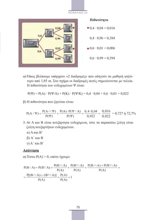 75
ΚΕΦΑΛΑΙΟ 2ο
Πιθανότητα
0,4 · 0,04 = 0,016
0,4 · 0,96 = 0,384
0,6 · 0,01 = 0,006
0,6 · 0,99 = 0,594
α) Όπως βλέπουμε υπάρχουν «2 διαδρομές» που οδηγούν σε μαθητή ψηλό-
τερο από 1,85 m. Στο σχήμα οι διαδρομές αυτές σημειώνονται με τελεία.
Η πιθανότητα των ενδεχομένων Ψ είναι:
	 Ρ(Ψ) = Ρ(Α) . Ρ(Ψ/Α) + Ρ(Κ) . Ρ(Ψ/Κ) = 0,4 · 0,04 + 0,6 · 0,01 = 0,022
β) Η πιθανότητα που ζητείται είναι:
P( ) P(A) P( / ) 0,4 0,04
P(A / )
P( ) P( ) 0,022
Α ∩ Ψ ⋅ Ψ Α ⋅
Ψ = = = =
Ψ Ψ
0 016
0 022
,
,
= 0,727 ή 72,7%
3. Αν Α και Β είναι ανεξάρτητα ενδεχόμενα, τότε τα παρακάτω ζεύγη είναι
ζεύγη ανεξαρτήτων ενδεχομένων.
α) Α και Β´
β) Α´ και Β
γ) Α´ και Β´
Απάντηση
α) Έστω Ρ(Α)  0, οπότε έχουμε:
P(B A) P(B' A) P(B A) P(B' A)
P(B / A) P(B'/ A)
P(A) P(A) P(A)
P[(B A) (B' A)] P(A)
1
P(A) P(A)
∩ ∩ ∩ + ∩
+ = + = =
∩ ∪ ∩
= = =
22_0145_02_charis.indd 75 4/9/2013 2:57:22 μμ
 