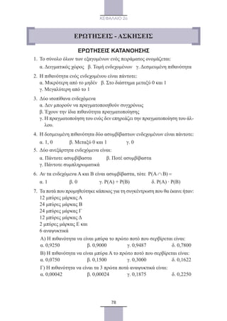 78
ΚΕΦΑΛΑΙΟ 2ο
ΕΡΩΤΗΣΕΙΣ ΚΑΤΑΝΟΗΣΗΣ
1.	 Το σύνολο όλων των εξαγομένων ενός πειράματος ονομάζεται:
	 α. Δειγματικός χώρος β. Τομή ενδεχομένων γ. Δεσμευμένη πιθανότητα
2.	 Η πιθανότητα ενός ενδεχομένου είναι πάντοτε:
	 α. Μικρότερη από το μηδέν β. Στο διάστημα μεταξύ 0 και 1
	 γ. Μεγαλύτερη από το 1
3.	 Δύο ισοπίθανα ενδεχόμενα
	 α. Δεν μπορούν να πραγματοποιηθούν συγχρόνως
	 β. Έχουν την ίδια πιθανότητα πραγματοποίησης
	 γ. Η πραγματοποίηση του ενός δεν επηρεάζει την πραγματοποίηση του άλ-
λου.
4.	 Η δεσμευμένη πιθανότητα δύο ασυμβίβαστων ενδεχομένων είναι πάντοτε:
	 α. 1, 0 β. Μεταξύ 0 και 1 γ. 0
5.	 Δύο ανεξάρτητα ενδεχόμενα είναι:
	 α. Πάντοτε ασυμβίβαστα	 β. Ποτέ ασυμβίβαστα
	 γ. Πάντοτε συμπληρωματικά
6.	 Αν τα ενδεχόμενα Α και Β είναι ασυμβίβαστα, τότε P A B( )∩ =
	 α. 1 β. 0 γ. Ρ(Α) + Ρ(Β) δ. Ρ(Α) ∙ Ρ(Β)
7.	 Τα ποτά που προμηθεύτηκε κάποιος για τη συγκέντρωση που θα έκανε ήταν:
	 12 μπύρες μάρκας Α
	 24 μπύρες μάρκας Β
	 24 μπύρες μάρκας Γ
	 12 μπύρες μάρκας Δ
	 2 μπύρες μάρκας Ε και
	 6 αναψυκτικά
	 Α) Η πιθανότητα να είναι μπύρα το πρώτο ποτό που σερβίρεται είναι:
	 α. 0,9250	 β. 0,9000	 γ. 0,9487	 δ. 0,7800
	 Β) Η πιθανότητα να είναι μπύρα Α το πρώτο ποτό που σερβίρεται είναι:
	 α. 0,0750	 β. 0,1500	 γ. 0,3000	 δ. 0,1622
	 Γ) Η πιθανότητα να είναι τα 3 πρώτα ποτά αναψυκτικά είναι:
	 α. 0,00042	 β. 0,00024	 γ. 0,1875	 δ. 0,2250
ΕΡΩΤΗΣΕΙΣ - ΑΣΚΗΣΕΙΣ
22_0145_02_charis.indd 78 4/9/2013 2:57:24 μμ
 