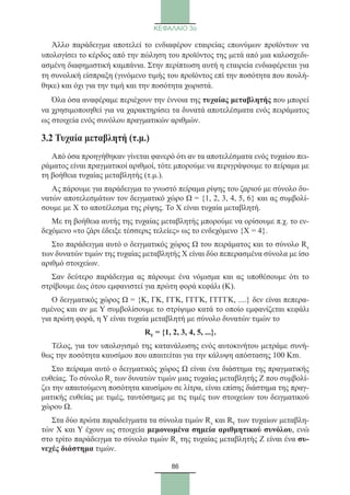 86
ΚΕΦΑΛΑΙΟ 3ο
Άλλο παράδειγμα αποτελεί το ενδιαφέρον εταιρείας επωνύμων προϊόντων να
υπολογίσει το κέρδος από την πώληση του προϊόντος της μετά από μια καλοσχεδι-
ασμένη διαφημιστική καμπάνια. Στην περίπτωση αυτή η εταιρεία ενδιαφέρεται για
τη συνολική είσπραξη (γινόμενο τιμής του προϊόντος επί την ποσότητα που πουλή-
θηκε) και όχι για την τιμή και την ποσότητα χωριστά.
Όλα όσα αναφέραμε περιέχουν την έννοια της τυχαίας μεταβλητής που μπορεί
να χρησιμοποιηθεί για να χαρακτηρίσει τα δυνατά αποτελέσματα ενός πειράματος
ως στοιχεία ενός συνόλου πραγματικών αριθμών.
3.2 Τυχαία μεταβλητή (τ.μ.)
Από όσα προηγήθηκαν γίνεται φανερό ότι αν τα αποτελέσματα ενός τυχαίου πει-
ράματος είναι πραγματικοί αριθμοί, τότε μπορούμε να περιγράψουμε το πείραμα με
τη βοήθεια τυχαίας μεταβλητής (τ.μ.).
Ας πάρουμε για παράδειγμα το γνωστό πείραμα ρίψης του ζαριού με σύνολο δυ-
νατών αποτελεσμάτων τον δειγματικό χώρο Ω = {1, 2, 3, 4, 5, 6} και ας συμβολί-
σουμε με Χ το αποτέλεσμα της ρίψης. To Χ είναι τυχαία μεταβλητή.
Με τη βοήθεια αυτής της τυχαίας μεταβλητής μπορούμε να ορίσουμε π.χ. το εν-
δεχόμενο «το ζάρι έδειξε τέσσερις τελείες» ως το ενδεχόμενο {Χ = 4}.
Στο παράδειγμα αυτό ο δειγματικός χώρος Ω του πειράματος και το σύνολο Rx
των δυνατών τιμών της τυχαίας μεταβλητής Χ είναι δύο πεπερασμένα σύνολα με ίσο
αριθμό στοιχείων.
Σαν δεύτερο παράδειγμα ας πάρουμε ένα νόμισμα και ας υποθέσουμε ότι το
στρίβουμε έως ότου εμφανιστεί για πρώτη φορά κεφάλι (Κ).
Ο δειγματικός χώρος Ω = {Κ, ΓΚ, ΓΓΚ, ΓΓΓΚ, ΓΓΓΓΚ, ....} δεν είναι πεπερα-
σμένος και αν με Υ συμβολίσουμε το στρίψιμο κατά το οποίο εμφανίζεται κεφάλι
για πρώτη φορά, η Υ είναι τυχαία μεταβλητή με σύνολο δυνατών τιμών το
RY = {1, 2, 3, 4, 5, ...}.
Τέλος, για τον υπολογισμό της κατανάλωσης ενός αυτοκινήτου μετράμε συνή-
θως την ποσότητα καυσίμου που απαιτείται για την κάλυψη απόστασης 100 Km.
Στο πείραμα αυτό ο δειγματικός χώρος Ω είναι ένα διάστημα της πραγματικής
ευθείας. Το σύνολο Rz των δυνατών τιμών μιας τυχαίας μεταβλητής Ζ που συμβολί-
ζει την απαιτούμενη ποσότητα καυσίμου σε λίτρα, είναι επίσης διάστημα της πραγ-
ματικής ευθείας με τιμές, ταυτόσημες με τις τιμές των στοιχείων του δειγματικού
χώρου Ω.
Στα δύο πρώτα παραδείγματα τα σύνολα τιμών Rx και RY των τυχαίων μεταβλη-
τών Χ και Υ έχουν ως στοιχεία μεμονωμένα σημεία αριθμητικού συνόλου, ενώ
στο τρίτο παράδειγμα το σύνολο τιμών Rz της τυχαίας μεταβλητής Ζ είναι ένα συ-
νεχές διάστημα τιμών.
22_0145_02_charis.indd 86 4/9/2013 2:57:24 μμ
 