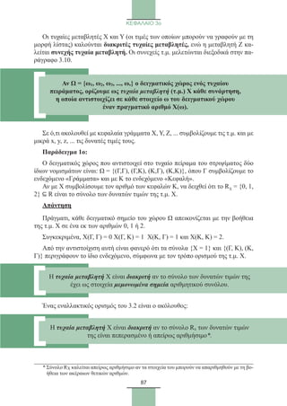 87
ΚΕΦΑΛΑΙΟ 3ο
Οι τυχαίες μεταβλητές Χ και Υ (οι τιμές των οποίων μπορούν να γραφούν με τη
μορφή λίστας) καλούνται διακριτές τυχαίες μεταβλητές, ενώ η μεταβλητή Ζ κα-
λείται συνεχής τυχαία μεταβλητή. Οι συνεχείς τ.μ. μελετώνται διεξοδικά στην πα-
ράγραφο 3.10.
Σε ό,τι ακολουθεί με κεφαλαία γράμματα Χ, Υ, Ζ, ... συμβολίζουμε τις τ.μ. και με
μικρά x, y, z, ... τις δυνατές τιμές τους.
Παράδειγμα 1o:
Ο δειγματικός χώρος που αντιστοιχεί στο τυχαίο πείραμα του στριψίματος δύο
ίδιων νομισμάτων είναι: Ω = {(Γ,Γ), (Γ,Κ), (Κ,Γ), (Κ,Κ)}, όπου Γ συμβολίζουμε το
ενδεχόμενο «Γράμματα» και με Κ το ενδεχόμενο «Κεφαλή».
Αν με Χ συμβολίσουμε τον αριθμό των κεφαλών Κ, να δειχθεί ότι το RX = {0, 1,
2} ⊆ R είναι το σύνολο των δυνατών τιμών της τ.μ. Χ.
Απάντηση
Πράγματι, κάθε δειγματικό σημείο του χώρου Ω απεικονίζεται με την βοήθεια
της τ.μ. Χ σε ένα εκ των αριθμών 0, 1 ή 2.
Συγκεκριμένα, Χ(Γ, Γ) = 0 Χ(Γ, Κ) = 1 Χ(Κ, Γ) = 1 και Χ(Κ, Κ) = 2.
Από την αντιστοίχιση αυτή είναι φανερό ότι τα σύνολα {Χ = 1} και {(Γ, Κ), (Κ,
Γ)} περιγράφουν το ίδιο ενδεχόμενο, σύμφωνα με τον τρόπο ορισμού της τ.μ. Χ.
Ένας εναλλακτικός ορισμός του 3.2 είναι ο ακόλουθος:
* Σύνολο RX καλείται απείρως αριθμήσιμο αν τα στοιχεία του μπορούν να απαριθμηθούν με τη βο-
ήθεια των ακέραιων θετικών αριθμών.
Αν Ω = {ω1, ω2, ω3, ..., ων} ο δειγματικός χώρος ενός τυχαίου
πειράματος, ορίζουμε ως τυχαία μεταβλητή (τ.μ.) Χ κάθε συνάρτηση,
η οποία αντιστοιχίζει σε κάθε στοιχείο ω του δειγματικού χώρου
έναν πραγματικό αριθμό Χ(ω).
Η τυχαία μεταβλητή Χ είναι διακριτή αν το σύνολο των δυνατών τιμών της
έχει ως στοιχεία μεμονωμένα σημεία αριθμητικού συνόλου.
Η τυχαία μεταβλητή Χ είναι διακριτή αν το σύνολο Rx των δυνατών τιμών
της είναι πεπερασμένο ή απείρως αριθμήσιμο*.
22_0145_02_charis.indd 87 4/9/2013 2:57:24 μμ
 