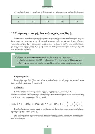92
ΚΕΦΑΛΑΙΟ 3ο
Αντικαθιστώντας την τιμή του α βρίσκουμε τον πίνακα κατανομής πιθανότητας:
xj 1 2 3 4
pj 1/3 1/3 1/12 1/4
3.5 Συνάρτηση κατανομής διακριτής τυχαίας μεταβλητής
Ένα από τα συνηθέστερα προβλήματα στην πράξη είναι ο υπολογισμός της πι-
θανότητας με την οποία η τ.μ. Χ μπορεί να πάρει τιμές μικρότερες ή ίσες κάποιας
γνωστής τιμής xj. Στην περίπτωση αυτή πρέπει να είμαστε σε θέση να υπολογίσου-
με εκφράσεις της μορφής P[X ≤ xj]. Αυτό το πετυχαίνουμε αφού δώσουμε πρώτα
τον ακόλουθο ορισμό:
Παράδειγμα 5o:
Όταν ρίχνουμε ένα ζάρι ποια είναι η πιθανότητα να πάρουμε ως αποτέλεσμα
έναν αριθμό μικρότερο ή ίσο του 4;
Απάντηση
Η πιθανότητα που ζητάμε είναι της μορφής Ρ[Χ ≤ xj], όπου xj = 4.
Πρέπει λοιπόν να υπολογίσουμε το άθροισμα των πιθανοτήτων όλων των τιμών της
τ.μ. Χ που είναι μικρότερες ή ίσες του 4.
Έτσι,
1 1 1 1 4 2
P[X 4] P[X 1] P[X 2] P[X 3] P[X 4]
6 6 6 6 6 3
≤ = = + = + = + = = + + + = =
Η πιθανότητα, συνεπώς, κατά το στρίψιμο του ζαριού να εμφανιστεί αριθμός μι-
κρότερος ή ίσος του 4 είναι 2/3.
Στο ερώτημα του προηγούμενου παραδείγματος μπορεί κανείς να αντιπαραθέ-
σει το ερώτημα:
Ορίζουμε ως συνάρτηση κατανομής της διακριτής τ.μ. Χ με τιμές x1, x2, ..., xk ...
το σύνολο των ζευγών (xj, P[X ≤ xj]), όπου η P[X ≤ xj] είναι το άθροισμα των
πιθανοτήτων όλων των τιμών της τ.μ. Χ που είναι μικρότερες ή ίσες, της xj.
22_0145_02_charis.indd 92 4/9/2013 2:57:26 μμ
 