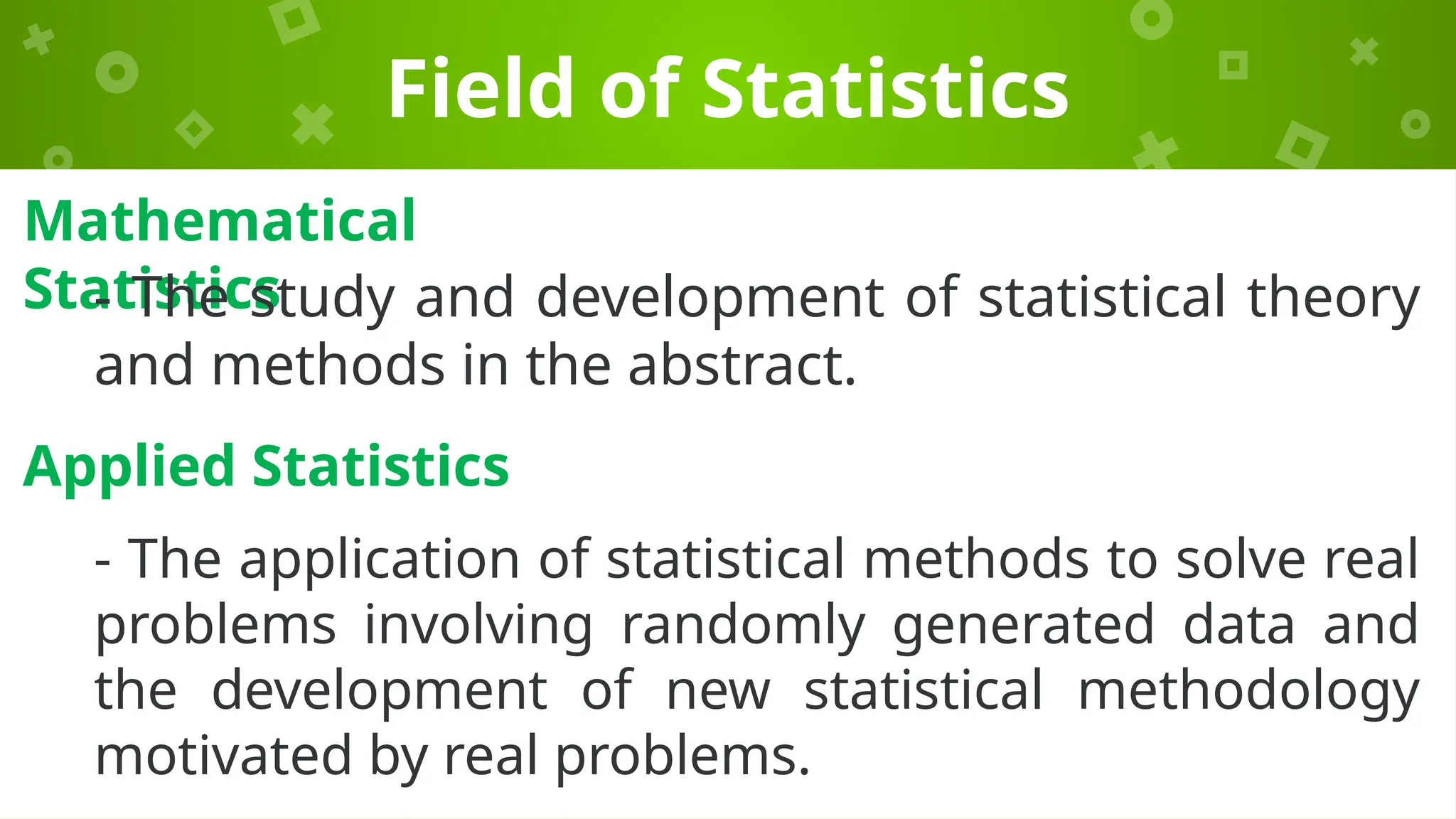 Field of Statistics
Mathematical
Statistics
- The study and development of statistical theory
and methods in the abstract.
Applied Statistics
- The application of statistical methods to solve real
problems involving randomly generated data and
the development of new statistical methodology
motivated by real problems.
 