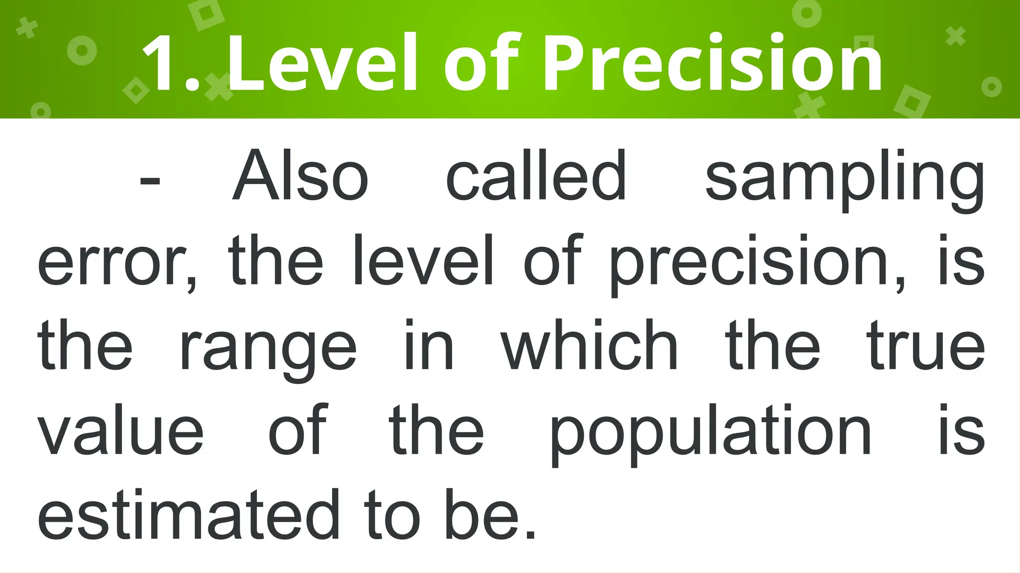 1. Level of Precision
- Also called sampling
error, the level of precision, is
the range in which the true
value of the population is
estimated to be.
 