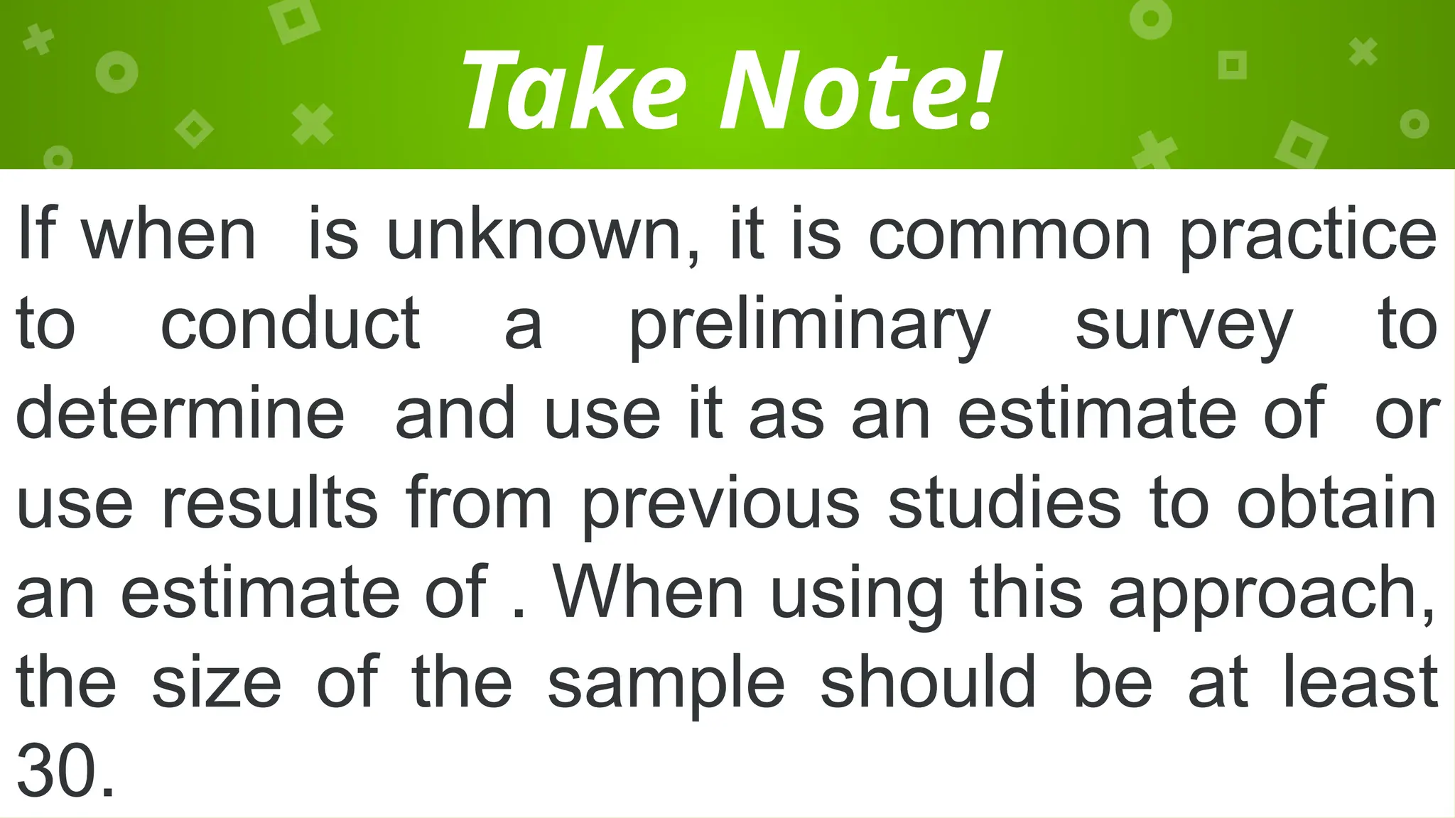 Take Note!
If when is unknown, it is common practice
to conduct a preliminary survey to
determine and use it as an estimate of or
use results from previous studies to obtain
an estimate of . When using this approach,
the size of the sample should be at least
30.
 