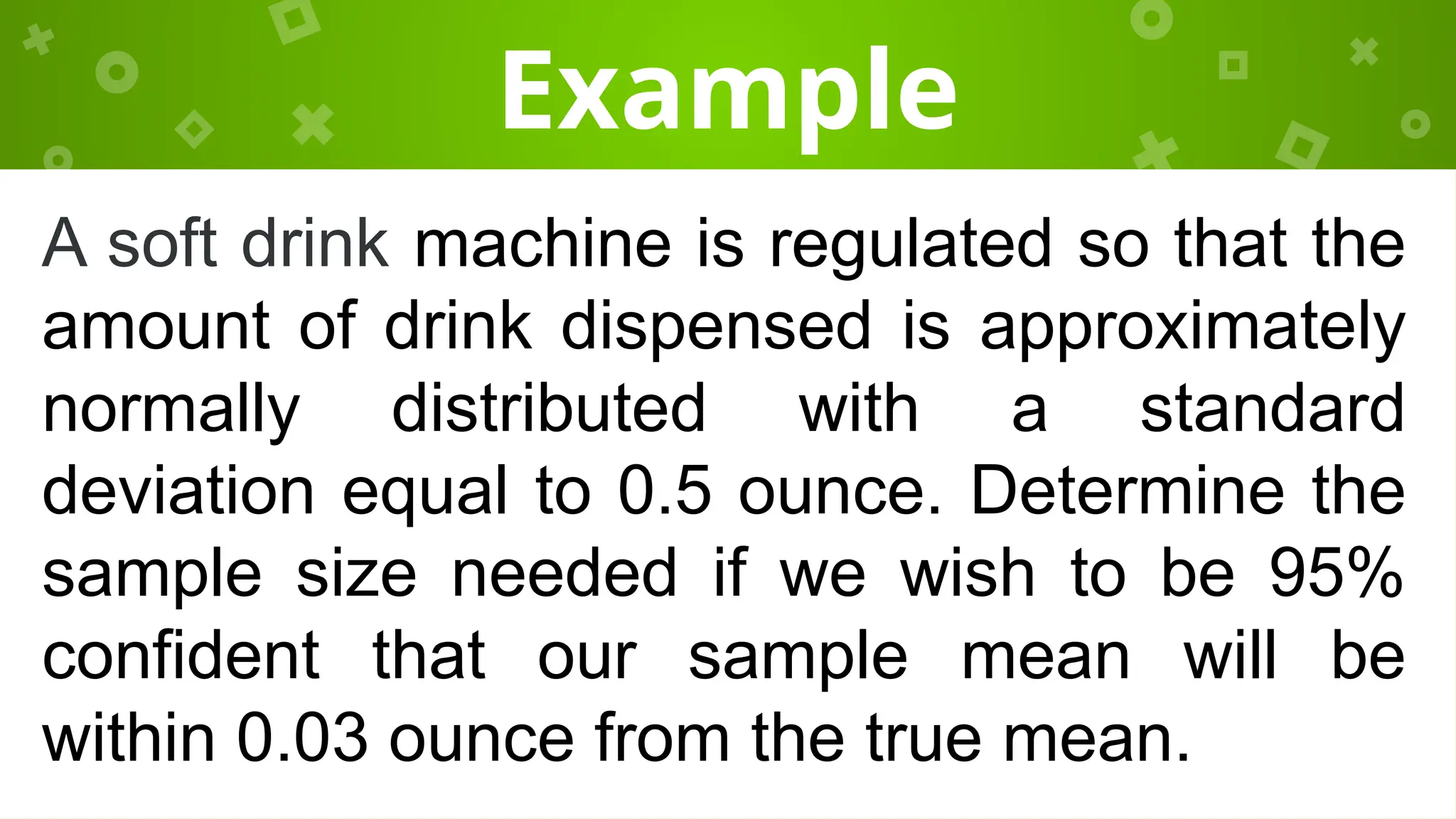 Example
A soft drink machine is regulated so that the
amount of drink dispensed is approximately
normally distributed with a standard
deviation equal to 0.5 ounce. Determine the
sample size needed if we wish to be 95%
confident that our sample mean will be
within 0.03 ounce from the true mean.
 