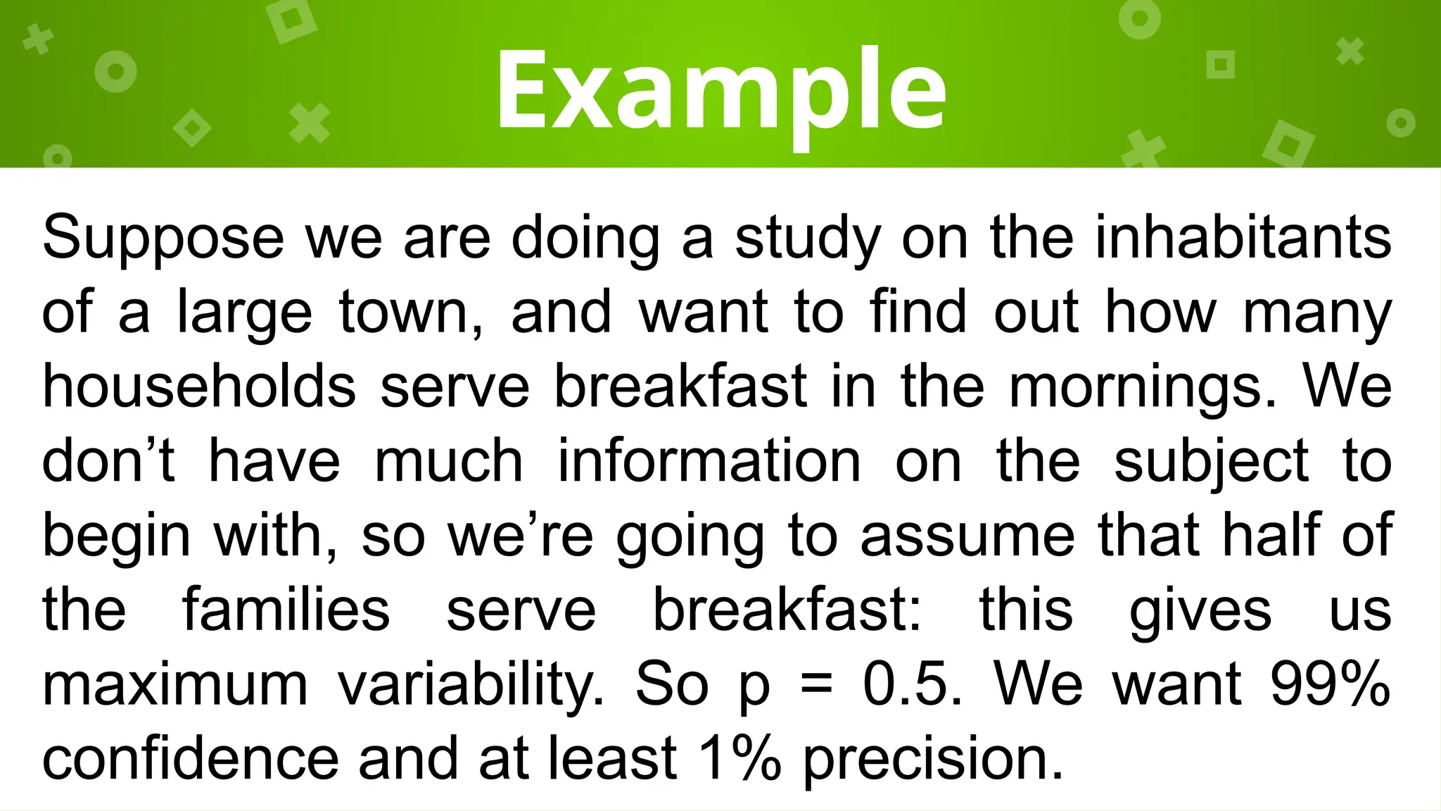 Example
Suppose we are doing a study on the inhabitants
of a large town, and want to find out how many
households serve breakfast in the mornings. We
don’t have much information on the subject to
begin with, so we’re going to assume that half of
the families serve breakfast: this gives us
maximum variability. So p = 0.5. We want 99%
confidence and at least 1% precision.
 