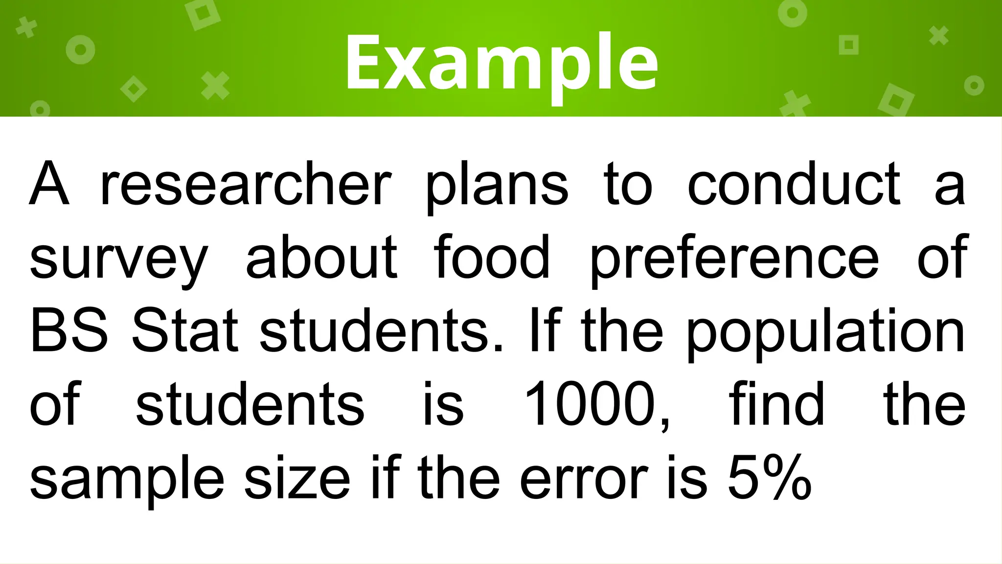Example
A researcher plans to conduct a
survey about food preference of
BS Stat students. If the population
of students is 1000, find the
sample size if the error is 5%
 